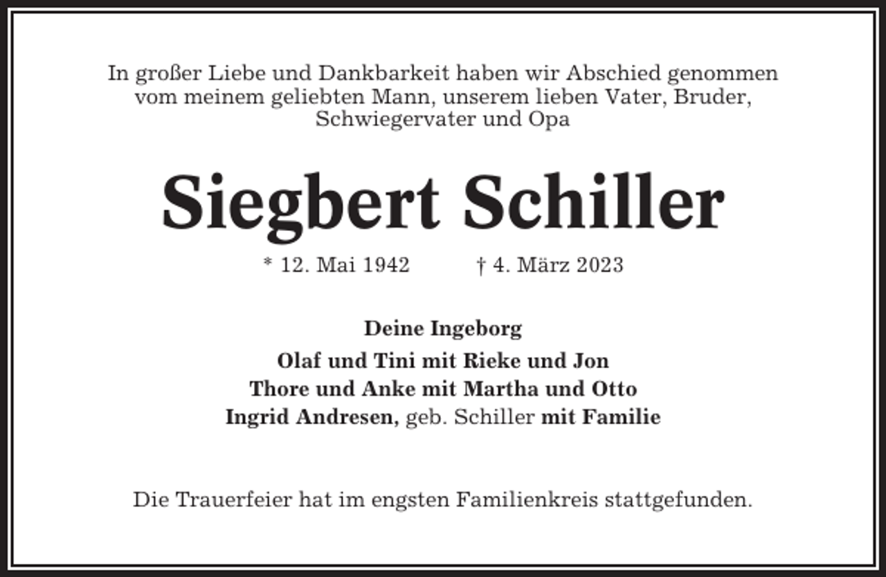 <p>In großer Liebe und Dankbarkeit haben wir Abschied genommen<br />vom meinem geliebten Mann, unserem lieben Vater, Bruder,<br />Schwiegervater und Opa</p><p>Siegbert Schiller<br />* 12. Mai 1942</p><p>† 4. März 2023</p><p>Deine Ingeborg<br />Olaf und Tini mit Rieke und Jon<br />Thore und Anke mit Martha und Otto<br />Ingrid Andresen, geb. Schiller mit Familie</p><p>Die Trauerfeier hat im engsten Familienkreis stattgefunden.</p>