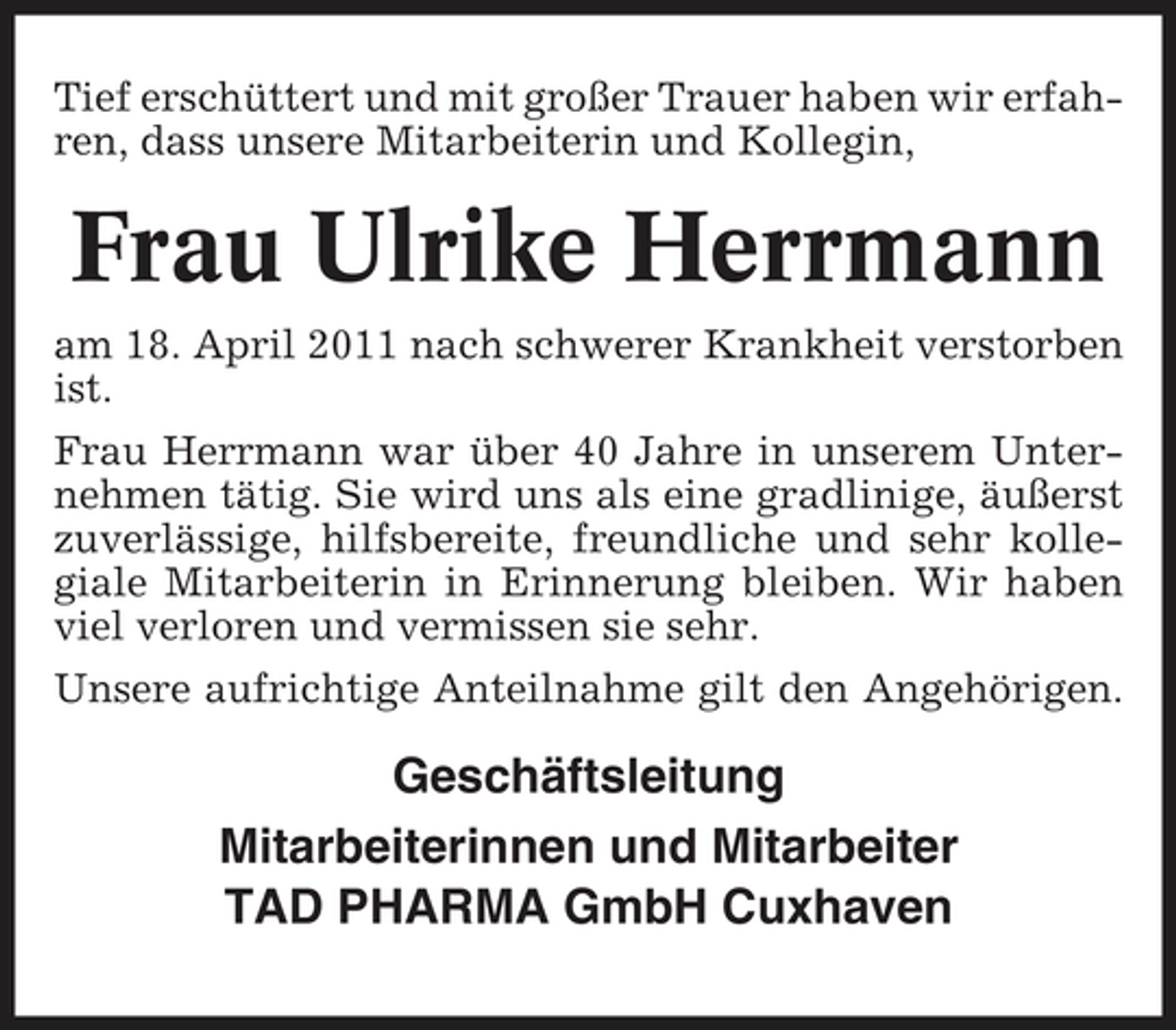 <p>Tief erschüttert und mit großer Trauer haben wir erfahren, dass unsere Mitarbeiterin und Kollegin,</p><p>Frau Ulrike Herrmann<br />am 18. April 2011 nach schwerer Krankheit verstorben ist. Frau Herrmann war über 40 Jahre in unserem Unternehmen tätig. Sie wird uns als eine gradlinige, äußerst zuverlässige, hilfsbereite, freundliche und sehr kollegiale Mitarbeiterin in Erinnerung bleiben. Wir haben viel verloren und vermissen sie sehr. Unsere aufrichtige Anteilnahme gilt den Angehörigen.</p><p>Geschäftsleitung Mitarbeiterinnen und Mitarbeiter TAD PHARMA GmbH Cuxhaven</p>
