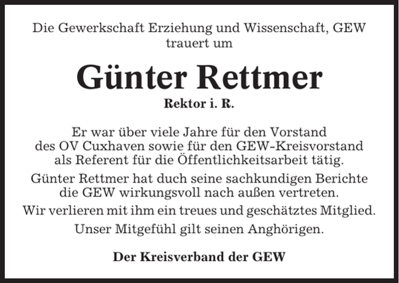 <p>Die Gewerkschaft Erziehung und Wissenschaft, GEW<br />trauert um</p><p>Günter Rettmer<br />Rektor i. R.<br />Er war über viele Jahre für den Vorstand<br />des OV Cuxhaven sowie für den GEW-Kreisvorstand<br />als Referent für die Öffentlichkeitsarbeit tätig.<br />Günter Rettmer hat duch seine sachkundigen Berichte<br />die GEW wirkungsvoll nach außen vertreten.<br />Wir verlieren mit ihm ein treues und geschätztes Mitglied.<br />Unser Mitgefühl gilt seinen Anghörigen.<br />Der Kreisverband der GEW</p>