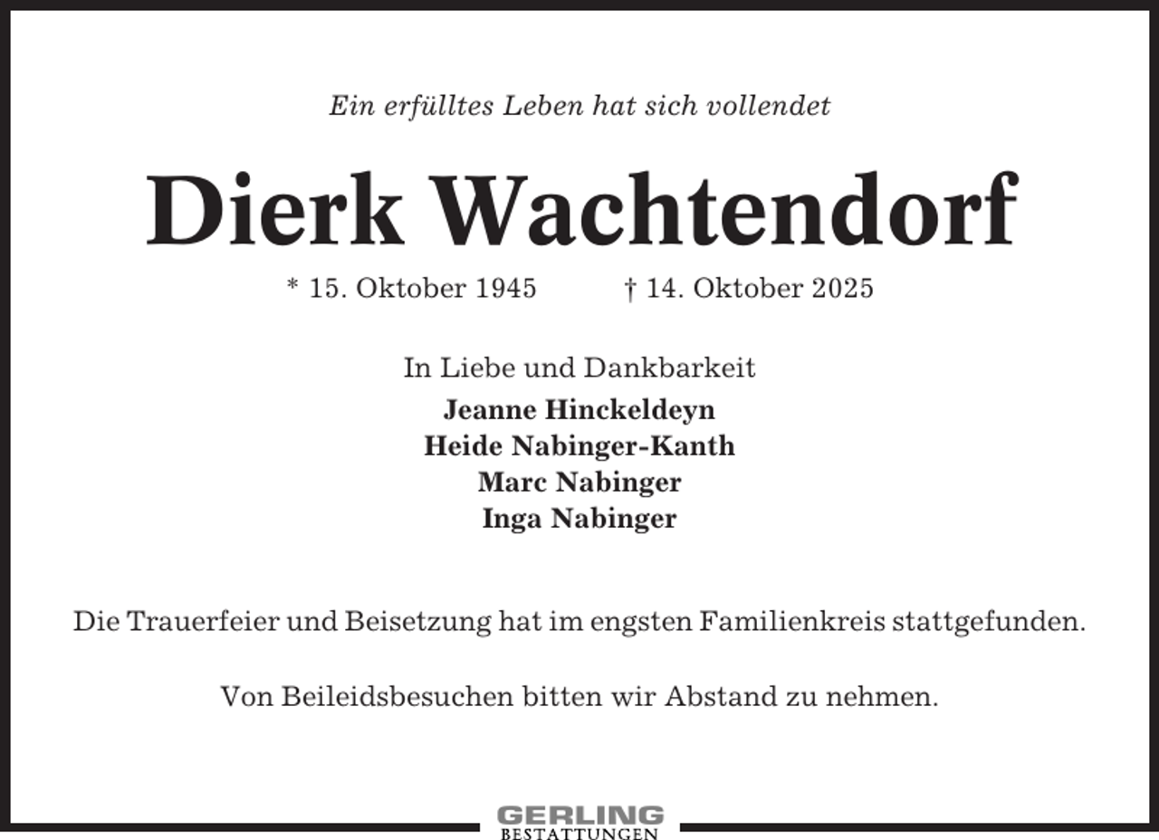 <p>Ein erfülltes Leben hat sich vollendet</p><p>Dierk Wachtendorf<br />* 15. Oktober 1945</p><p>† 14. Oktober 2025</p><p>In Liebe und Dankbarkeit<br />Jeanne Hinckeldeyn<br />Heide Nabinger-Kanth<br />Marc Nabinger<br />Inga Nabinger</p><p>Die Trauerfeier und Beisetzung hat im engsten Familienkreis stattgefunden.<br />Von Beileidsbesuchen bitten wir Abstand zu nehmen.</p>