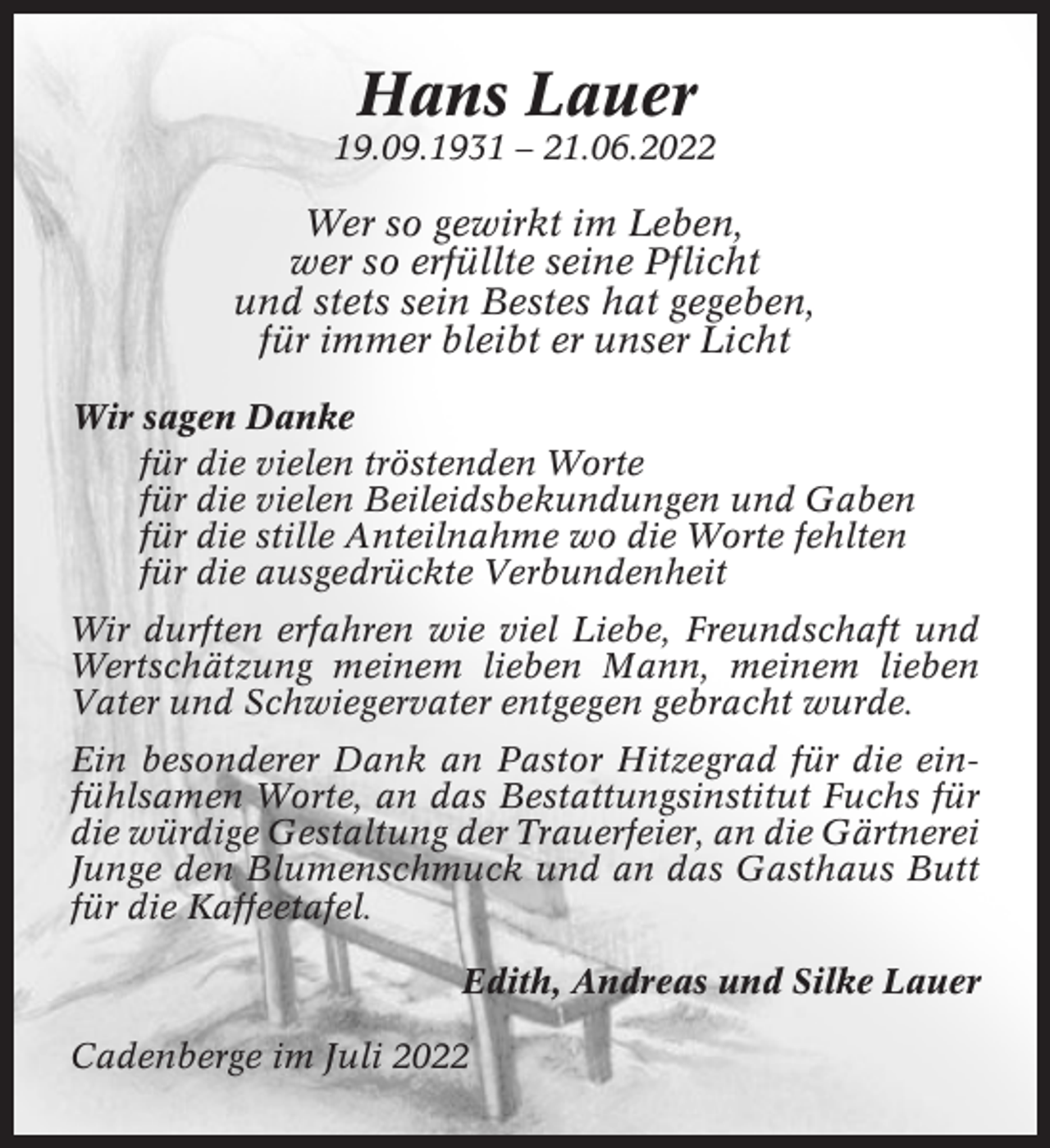 <p>Hans Lauer<br />19.09.1931 – 21.06.2022</p><p>Wer so gewirkt im Leben,<br />wer so erfüllte seine Pflicht<br />und stets sein Bestes hat gegeben,<br />für immer bleibt er unser Licht<br />Wir sagen Danke<br />für die vielen tröstenden Worte<br />für die vielen Beileidsbekundungen und Gaben<br />für die stille Anteilnahme wo die Worte fehlten<br />für die ausgedrückte Verbundenheit<br />Wir durften erfahren wie viel Liebe, Freundschaft und<br />Wertschätzung meinem lieben Mann, meinem lieben<br />Vater und Schwiegervater entgegen gebracht wurde.<br />Ein besonderer Dank an Pastor Hitzegrad für die einfühlsamen Worte, an das Bestattungsinstitut Fuchs für<br />die würdige Gestaltung der Trauerfeier, an die Gärtnerei<br />Junge den Blumenschmuck und an das Gasthaus Butt<br />für die Kaffeetafel.<br />Edith, Andreas und Silke Lauer<br />Cadenberge im Juli 2022</p>