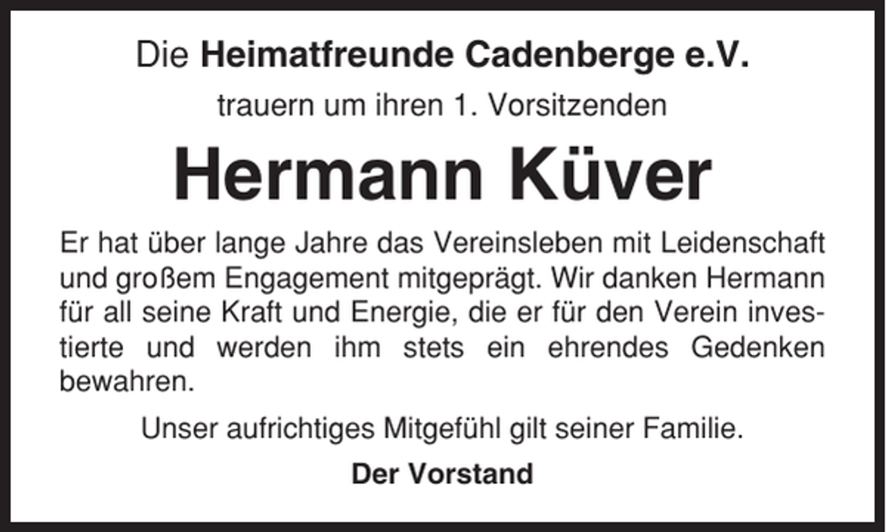 <p>Die Heimatfreunde Cadenberge e.V.<br />trauern um ihren 1. Vorsitzenden</p><p>Hermann Küver<br />Er hat über lange Jahre das Vereinsleben mit Leidenschaft<br />und großem Engagement mitgeprägt. Wir danken Hermann<br />für all seine Kraft und Energie, die er für den Verein investierte und werden ihm stets ein ehrendes Gedenken<br />bewahren.<br />Unser aufrichtiges Mitgefühl gilt seiner Familie.<br />Der Vorstand</p>