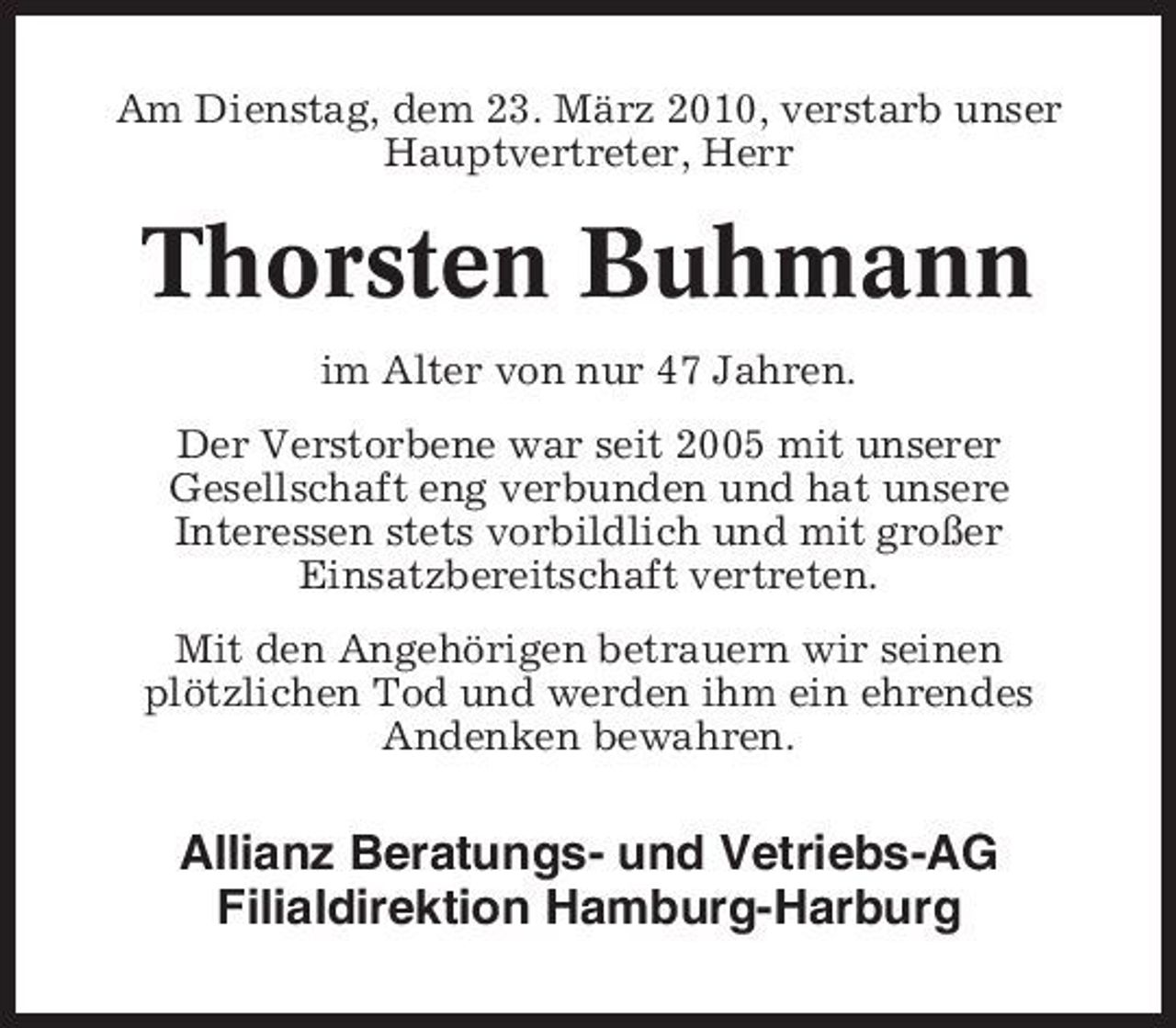 <p>Am Dienstag, dem 23. März 2010, verstarb unser Hauptvertreter, Herr</p><p>Thorsten Buhmann<br />im Alter von nur 47 Jahren. Der Verstorbene war seit 2005 mit unserer Gesellschaft eng verbunden und hat unsere Interessen stets vorbildlich und mit großer Einsatzbereitschaft vertreten. Mit den Angehörigen betrauern wir seinen plötzlichen Tod und werden ihm ein ehrendes Andenken bewahren.</p><p>Allianz Beratungs- und Vetriebs-AG Filialdirektion Hamburg-Harburg</p>