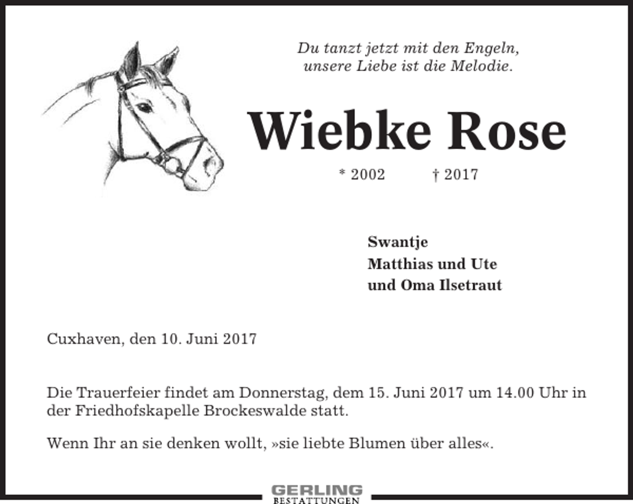 <p>Du tanzt jetzt mit den Engeln,<br />unsere Liebe ist die Melodie.</p><p>Wiebke Rose<br />* 2002</p><p>† 2017</p><p>Swantje<br />Matthias und Ute<br />und Oma Ilsetraut</p><p>Cuxhaven, den 10. Juni 2017</p><p>Die Trauerfeier findet am Donnerstag, dem 15. Juni 2017 um 14.00 Uhr in<br />der Friedhofskapelle Brockeswalde statt.<br />Wenn Ihr an sie denken wollt, »sie liebte Blumen über alles«.</p>