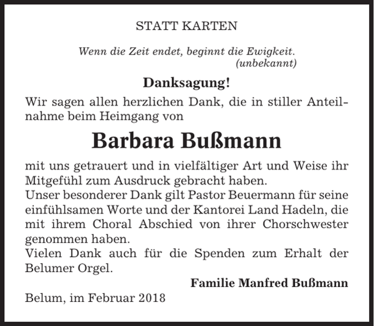 <p>STATT KARTEN<br />Wenn die Zeit endet, beginnt die Ewigkeit.<br />(unbekannt)</p><p>Danksagung!<br />Wir sagen allen herzlichen Dank, die in stiller Anteilnahme beim Heimgang von</p><p>Barbara Bußmann<br />mit uns getrauert und in vielfältiger Art und Weise ihr<br />Mitgefühl zum Ausdruck gebracht haben.<br />Unser besonderer Dank gilt Pastor Beuermann für seine<br />einfühlsamen Worte und der Kantorei Land Hadeln, die<br />mit ihrem Choral Abschied von ihrer Chorschwester<br />genommen haben.<br />Vielen Dank auch für die Spenden zum Erhalt der<br />Belumer Orgel.<br />Familie Manfred Bußmann<br />Belum, im Februar 2018</p>