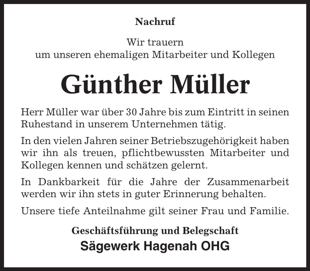 <p>Nachruf<br />Wir trauern<br />um unseren ehemaligen Mitarbeiter und Kollegen</p><p>Günther Müller<br />Herr Müller war über 30 Jahre bis zum Eintritt in seinen<br />Ruhestand in unserem Unternehmen tätig.<br />In den vielen Jahren seiner Betriebszugehörigkeit haben<br />wir ihn als treuen, pflichtbewussten Mitarbeiter und<br />Kollegen kennen und schätzen gelernt.<br />In Dankbarkeit für die Jahre der Zusammenarbeit<br />werden wir ihn stets in guter Erinnerung behalten.<br />Unsere tiefe Anteilnahme gilt seiner Frau und Familie.<br />Geschäftsführung und Belegschaft</p><p>Sägewerk Hagenah OHG</p>