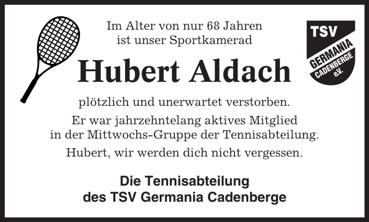 <p>Im Alter von nur 68 Jahren<br />ist unser Sportkamerad</p><p>Hubert Aldach<br />plötzlich und unerwartet verstorben.<br />Er war jahrzehntelang aktives Mitglied<br />in der Mittwochs-Gruppe der Tennisabteilung.<br />Hubert, wir werden dich nicht vergessen.</p><p>Die Tennisabteilung<br />des TSV Germania Cadenberge</p>