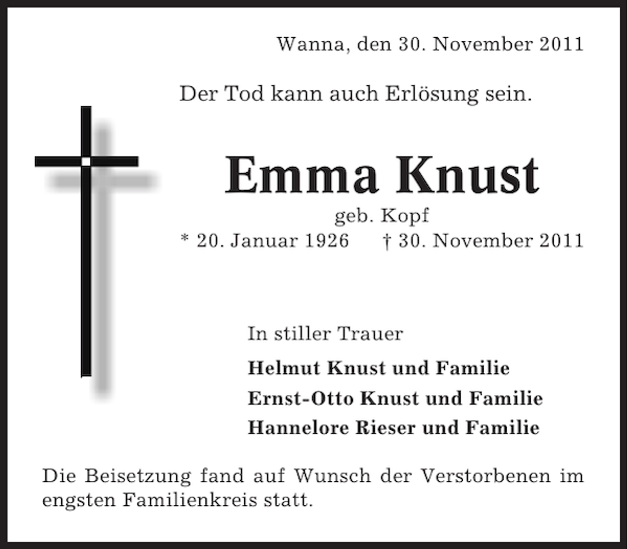 <p>Wanna, den 30. November 2011</p><p>Der Tod kann auch Erlösung sein.</p><p>Emma Knust<br />geb. Kopf<br />* 20. Januar 1926<br />† 30. November 2011</p><p>In stiller Trauer<br />Helmut Knust und Familie<br />Ernst-Otto Knust und Familie<br />Hannelore Rieser und Familie<br />Die Beisetzung fand auf Wunsch der Verstorbenen im<br />engsten Familienkreis statt.</p>