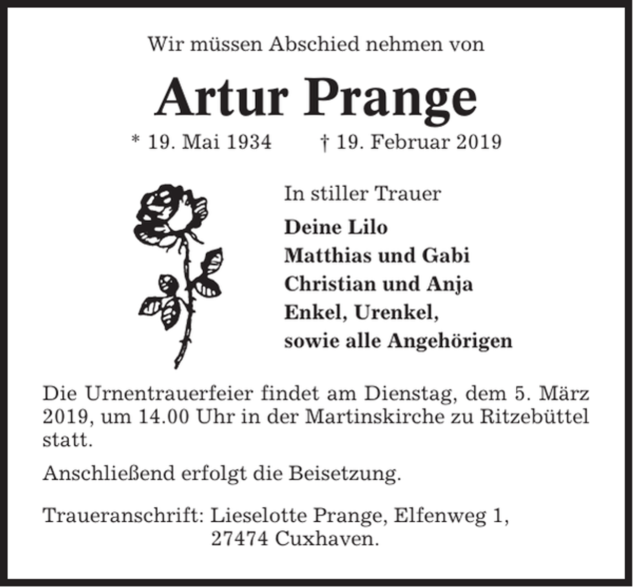 <p>Wir müssen Abschied nehmen von</p><p>Artur Prange<br />* 19. Mai 1934</p><p>† 19. Februar 2019<br />In stiller Trauer<br />Deine Lilo<br />Matthias und Gabi<br />Christian und Anja<br />Enkel, Urenkel,<br />sowie alle Angehörigen</p><p>Die Urnentrauerfeier findet am Dienstag, dem 5. März<br />2019, um 14.00 Uhr in der Martinskirche zu Ritzebüttel<br />statt.<br />Anschließend erfolgt die Beisetzung.<br />Traueranschrift: Lieselotte Prange, Elfenweg 1,<br />27474 Cuxhaven.</p>