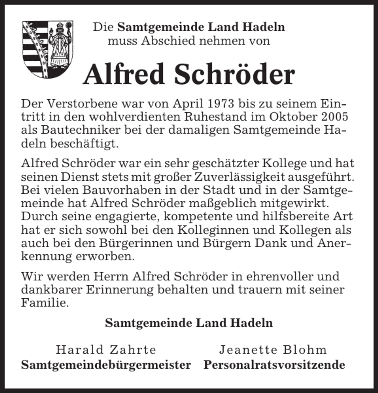 <p>Die Samtgemeinde Land Hadeln<br />muss Abschied nehmen von</p><p>Alfred Schröder<br />Der Verstorbene war von April 1973 bis zu seinem Eintritt in den wohlverdienten Ruhestand im Oktober 2005<br />als Bautechniker bei der damaligen Samtgemeinde Hadeln beschäftigt.<br />Alfred Schröder war ein sehr geschätzter Kollege und hat<br />seinen Dienst stets mit großer Zuverlässigkeit ausgeführt.<br />Bei vielen Bauvorhaben in der Stadt und in der Samtgemeinde hat Alfred Schröder maßgeblich mitgewirkt.<br />Durch seine engagierte, kompetente und hilfsbereite Art<br />hat er sich sowohl bei den Kolleginnen und Kollegen als<br />auch bei den Bürgerinnen und Bürgern Dank und Anerkennung erworben.<br />Wir werden Herrn Alfred Schröder in ehrenvoller und<br />dankbarer Erinnerung behalten und trauern mit seiner<br />Familie.<br />Samtgemeinde Land Hadeln<br />Harald Zahrte<br />Samtgemeindebürgermeister</p><p>Jeanette Blohm<br />Personalratsvorsitzende</p>