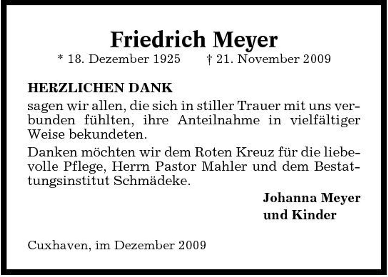 <p>Friedrich Meyer<br />* 18. Dezember 1925 † 21. November 2009</p><p>HERZLICHEN DANK sagen wir allen, die sich in stiller Trauer mit uns verbunden fühlten, ihre Anteilnahme in vielfältiger Weise bekundeten. Danken möchten wir dem Roten Kreuz für die liebevolle Pflege, Herrn Pastor Mahler und dem Bestattungsinstitut Schmädeke. Johanna Meyer und Kinder<br />Cuxhaven, im Dezember 2009</p>