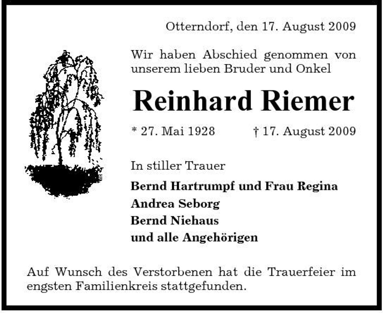 <p>Otterndorf, den 17. August 2009 Wir haben Abschied genommen von unserem lieben Bruder und Onkel</p><p>Reinhard Riemer<br />* 27. Mai 1928 In stiller Trauer Bernd Hartrumpf und Frau Regina Andrea Seborg Bernd Niehaus und alle Angehörigen Auf Wunsch des Verstorbenen hat die Trauerfeier im engsten Familienkreis stattgefunden. † 17. August 2009</p>