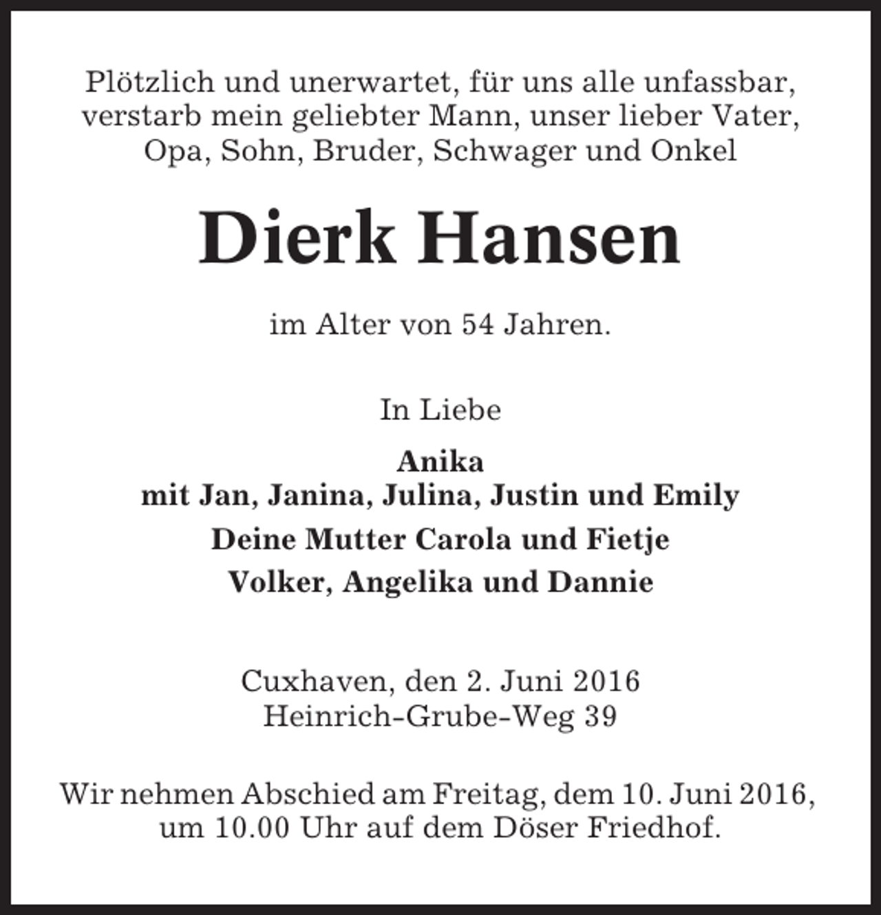 <p>Plötzlich und unerwartet, für uns alle unfassbar,<br />verstarb mein geliebter Mann, unser lieber Vater,<br />Opa, Sohn, Bruder, Schwager und Onkel</p><p>Dierk Hansen<br />im Alter von 54 Jahren.<br />In Liebe<br />Anika<br />mit Jan, Janina, Julina, Justin und Emily<br />Deine Mutter Carola und Fietje<br />Volker, Angelika und Dannie<br />Cuxhaven, den 2. Juni 2016<br />Heinrich-Grube-Weg 39<br />Wir nehmen Abschied am Freitag, dem 10. Juni 2016,<br />um 10.00 Uhr auf dem Döser Friedhof.</p>