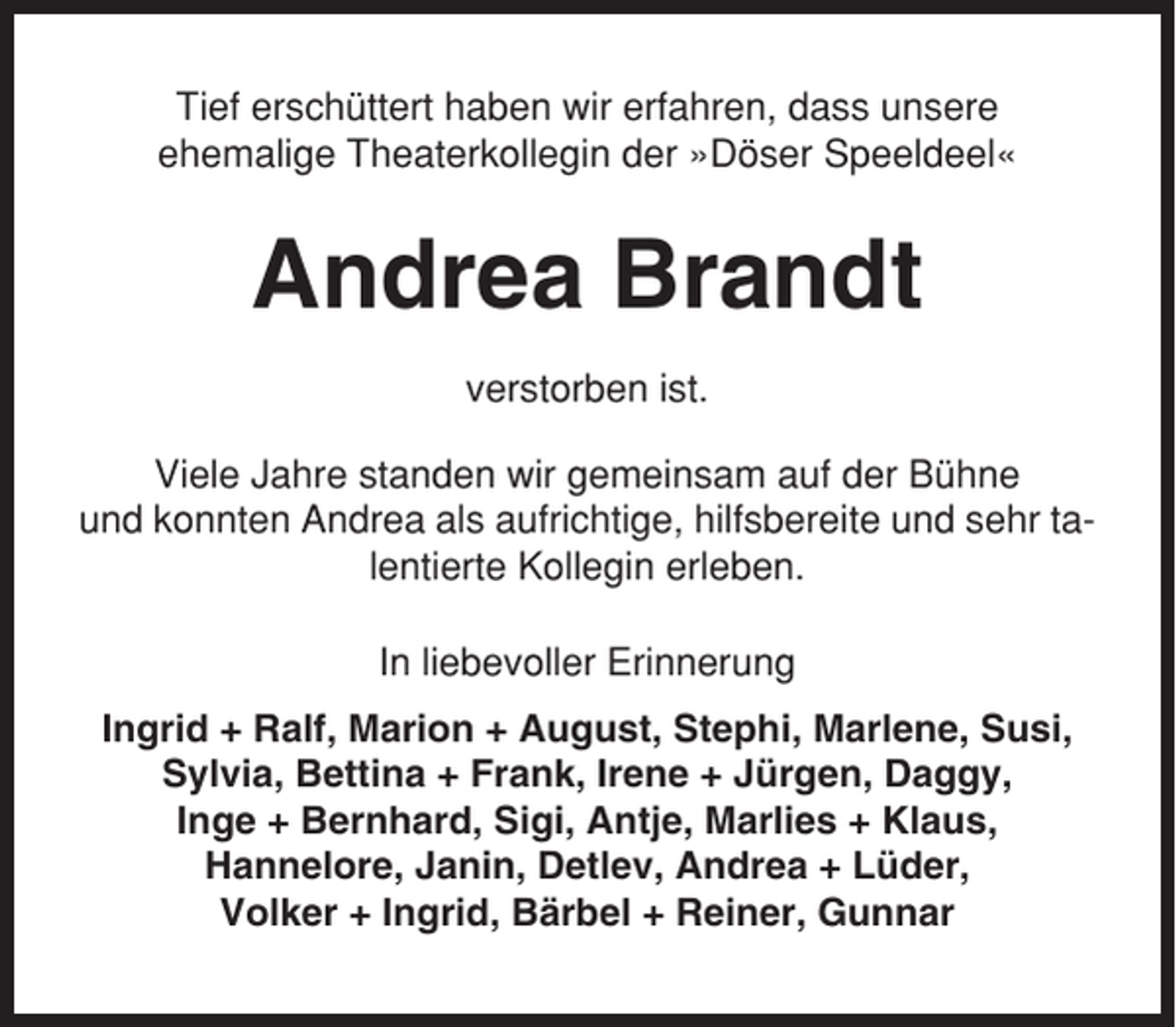 <p>Tief erschüttert haben wir erfahren, dass unsere<br />ehemalige Theaterkollegin der »Döser Speeldeel«</p><p>Andrea Brandt<br />verstorben ist.<br />Viele Jahre standen wir gemeinsam auf der Bühne<br />und konnten Andrea als aufrichtige, hilfsbereite und sehr talentierte Kollegin erleben.<br />In liebevoller Erinnerung<br />Ingrid + Ralf, Marion + August, Stephi, Marlene, Susi,<br />Sylvia, Bettina + Frank, Irene + Jürgen, Daggy,<br />Inge + Bernhard, Sigi, Antje, Marlies + Klaus,<br />Hannelore, Janin, Detlev, Andrea + Lüder,<br />Volker + Ingrid, Bärbel + Reiner, Gunnar</p>