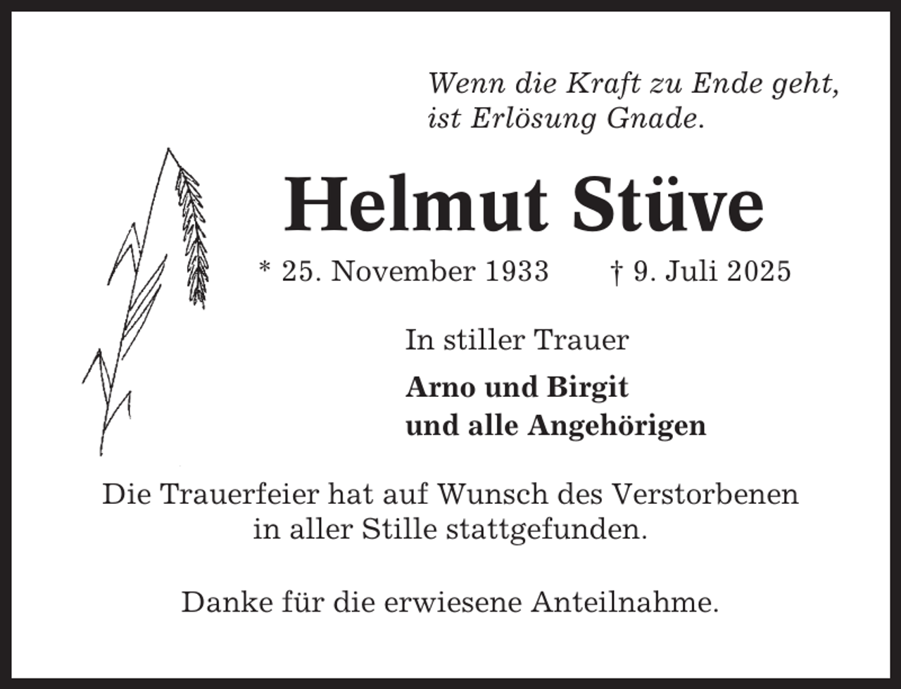 <p>Wenn die Kraft zu Ende geht,<br />ist Erlösung Gnade.</p><p>Helmut Stüve<br />* 25. November 1933</p><p>† 9. Juli 2025</p><p>In stiller Trauer<br />Arno und Birgit<br />und alle Angehörigen<br />Die Trauerfeier hat auf Wunsch des Verstorbenen<br />in aller Stille stattgefunden.<br />Danke für die erwiesene Anteilnahme.</p>