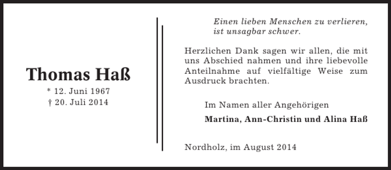 <p>Einen lieben Menschen zu verlieren,<br />ist unsagbar schwer.</p><p>Thomas Haß<br />* 12. Juni 1967<br />† 20. Juli 2014</p><p>Herzlichen Dank sagen wir allen, die mit<br />uns Abschied nahmen und ihre liebevolle<br />Anteilnahme auf vielfältige Weise zum<br />Ausdruck brachten.<br />Im Namen aller Angehörigen<br />Martina, Ann-Christin und Alina Haß<br />Nordholz, im August 2014</p>