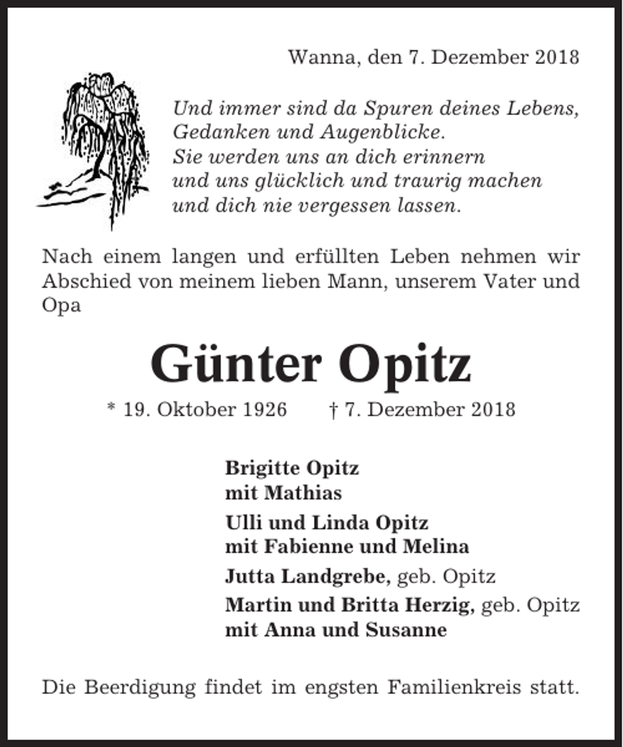 <p>Wanna, den 7. Dezember 2018<br />Und immer sind da Spuren deines Lebens,<br />Gedanken und Augenblicke.<br />Sie werden uns an dich erinnern<br />und uns glücklich und traurig machen<br />und dich nie vergessen lassen.<br />Nach einem langen und erfüllten Leben nehmen wir<br />Abschied von meinem lieben Mann, unserem Vater und<br />Opa</p><p>Günter Opitz<br />* 19. Oktober 1926</p><p>† 7. Dezember 2018</p><p>Brigitte Opitz<br />mit Mathias<br />Ulli und Linda Opitz<br />mit Fabienne und Melina<br />Jutta Landgrebe, geb. Opitz<br />Martin und Britta Herzig, geb. Opitz<br />mit Anna und Susanne<br />Die Beerdigung findet im engsten Familienkreis statt.</p>