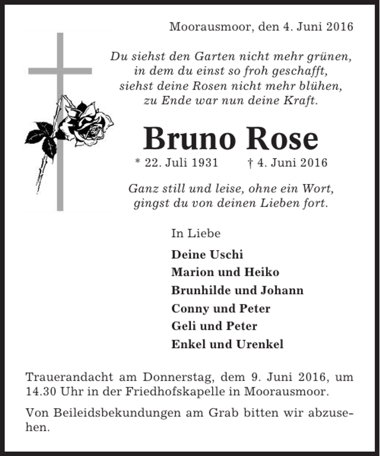 <p>Moorausmoor, den 4. Juni 2016<br />Du siehst den Garten nicht mehr grünen,<br />in dem du einst so froh geschafft,<br />siehst deine Rosen nicht mehr blühen,<br />zu Ende war nun deine Kraft.</p><p>Bruno Rose<br />* 22. Juli 1931</p><p>† 4. Juni 2016</p><p>Ganz still und leise, ohne ein Wort,<br />gingst du von deinen Lieben fort.<br />In Liebe<br />Deine Uschi<br />Marion und Heiko<br />Brunhilde und Johann<br />Conny und Peter<br />Geli und Peter<br />Enkel und Urenkel<br />Trauerandacht am Donnerstag, dem 9. Juni 2016, um<br />14.30 Uhr in der Friedhofskapelle in Moorausmoor.<br />Von Beileidsbekundungen am Grab bitten wir abzusehen.</p>