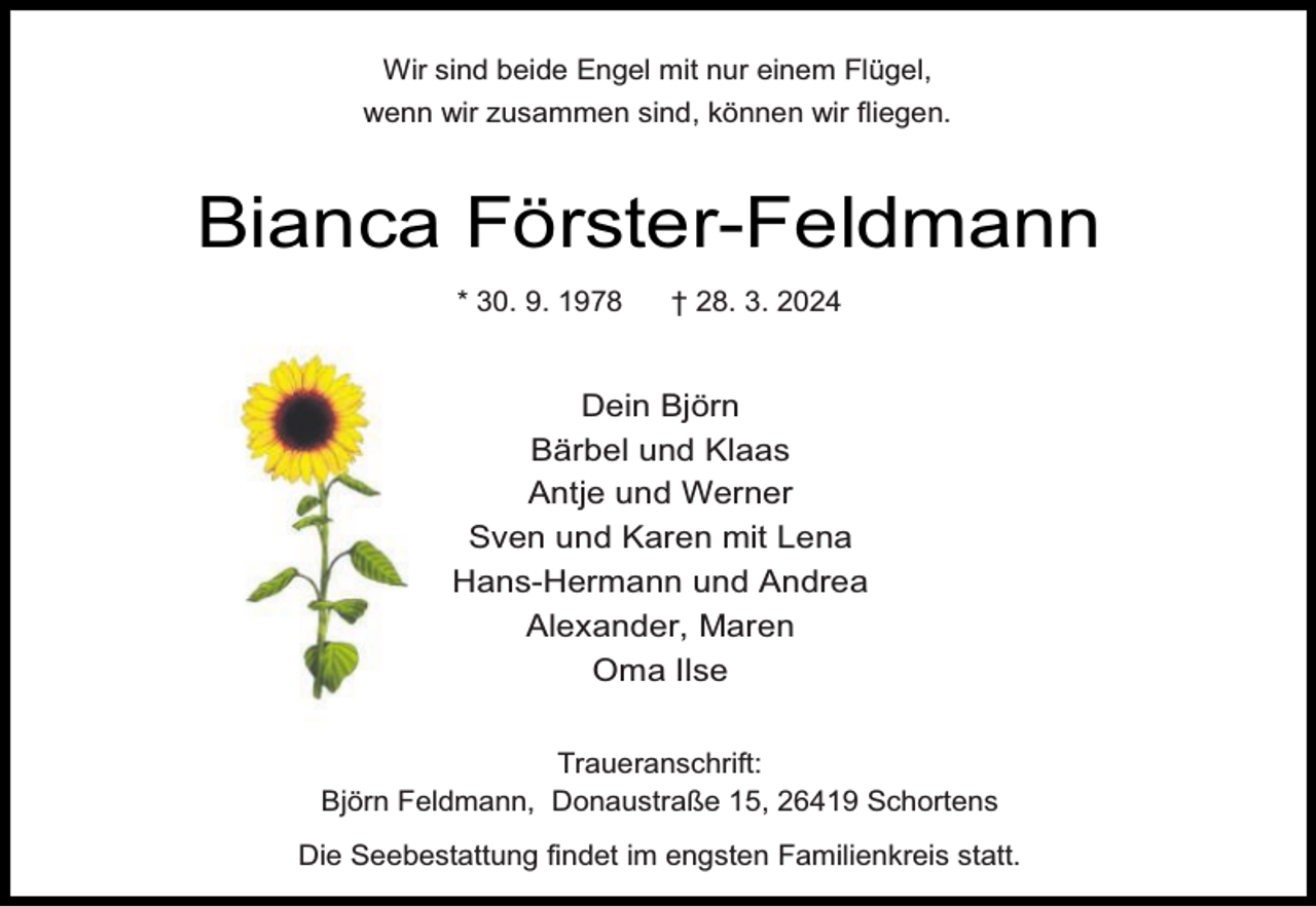 <p>Wir sind beide Engel mit nur einem Flügel,<br />wenn wir zusammen sind, können wir fliegen.</p><p>Bianca Förster-Feldmann<br />* 30. 9. 1978</p><p>† 28. 3. 2024</p><p>Dein Björn<br />Bärbel und Klaas<br />Antje und Werner<br />Sven und Karen mit Lena<br />Hans-Hermann und Andrea<br />Alexander, Maren<br />Oma Ilse<br />Traueranschrift:<br />Björn Feldmann, Donaustraße 15, 26419 Schortens<br />Die Seebestattung findet im engsten Familienkreis statt.</p>