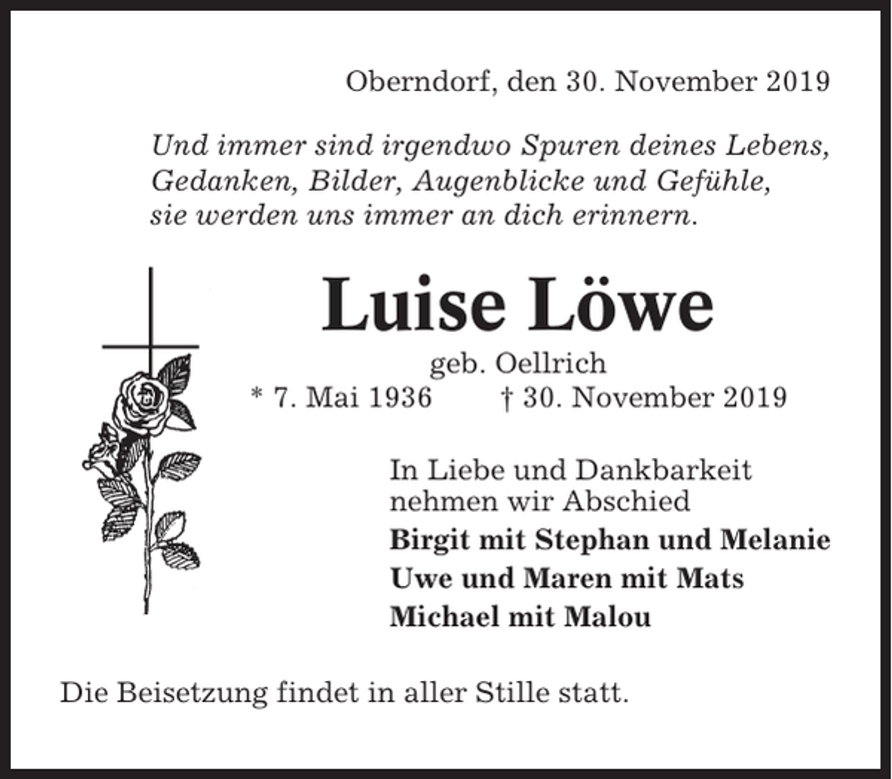 <p>Oberndorf, den 30. November 2019<br />Und immer sind irgendwo Spuren deines Lebens,<br />Gedanken, Bilder, Augenblicke und Gefühle,<br />sie werden uns immer an dich erinnern.</p><p>Luise Löwe<br />geb. Oellrich<br />* 7. Mai 1936<br />† 30. November 2019<br />In Liebe und Dankbarkeit<br />nehmen wir Abschied<br />Birgit mit Stephan und Melanie<br />Uwe und Maren mit Mats<br />Michael mit Malou<br />Die Beisetzung findet in aller Stille statt.</p>