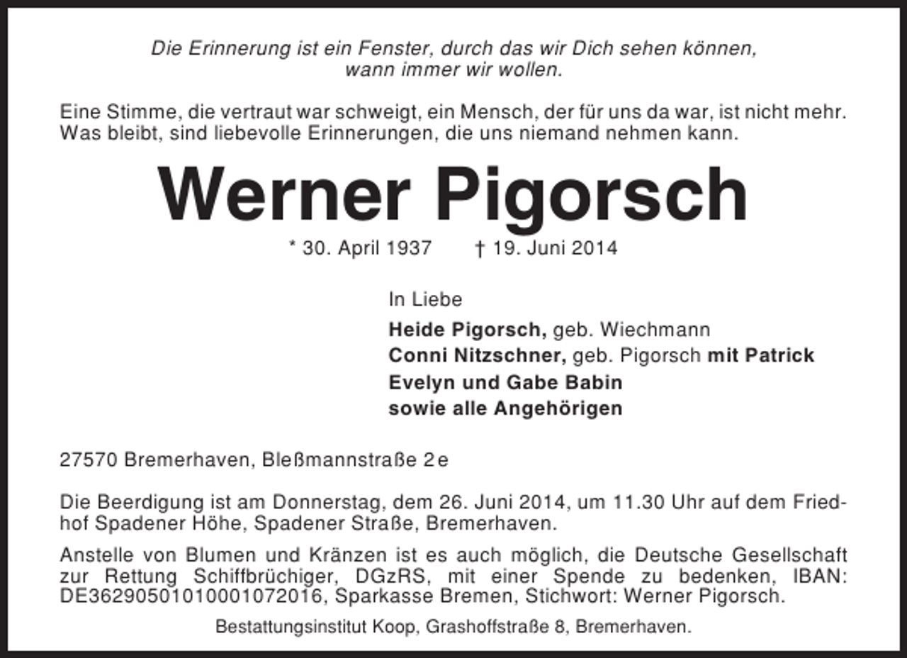 <p>Die Erinnerung ist ein Fenster, durch das wir Dich sehen können,<br />wann immer wir wollen.<br />Eine Stimme, die vertraut war schweigt, ein Mensch, der für uns da war, ist nicht mehr.<br />Was bleibt, sind liebevolle Erinnerungen, die uns niemand nehmen kann.</p><p>Werner Pigorsch<br />* 30. April 1937</p><p>† 19. Juni 2014</p><p>In Liebe<br />Heide Pigorsch, geb. Wiechmann<br />Conni Nitzschner, geb. Pigorsch mit Patrick<br />Evelyn und Gabe Babin<br />sowie alle Angehörigen<br />27570 Bremerhaven, Bleßmannstraße 2 e<br />Die Beerdigung ist am Donnerstag, dem 26. Juni 2014, um 11.30 Uhr auf dem Friedhof Spadener Höhe, Spadener Straße, Bremerhaven.<br />Anstelle von Blumen und Kränzen ist es auch möglich, die Deutsche Gesellschaft<br />zur Rettung Schiffbrüchiger, DGzRS, mit einer Spende zu bedenken, IBAN:<br />DE36290501010001072016, Sparkasse Bremen, Stichwort: Werner Pigorsch.<br />Bestattungsinstitut Koop, Grashoffstraße 8, Bremerhaven.</p>