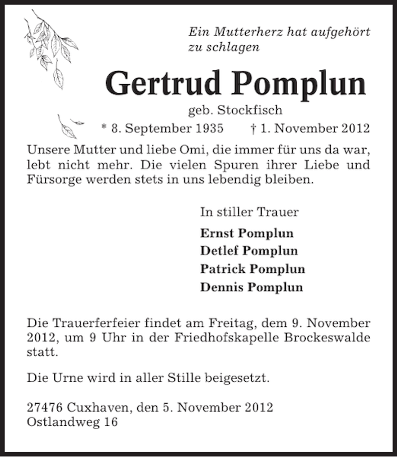 <p>Ein Mutterherz hat aufgehört<br />zu schlagen</p><p>Gertrud Pomplun<br />geb. Stockfisch<br />* 8. September 1935<br />† 1. November 2012<br />Unsere Mutter und liebe Omi, die immer für uns da war,<br />lebt nicht mehr. Die vielen Spuren ihrer Liebe und<br />Fürsorge werden stets in uns lebendig bleiben.<br />In stiller Trauer<br />Ernst Pomplun<br />Detlef Pomplun<br />Patrick Pomplun<br />Dennis Pomplun<br />Die Trauerferfeier findet am Freitag, dem 9. November<br />2012, um 9 Uhr in der Friedhofskapelle Brockeswalde<br />statt.<br />Die Urne wird in aller Stille beigesetzt.<br />27476 Cuxhaven, den 5. November 2012<br />Ostlandweg 16</p>
