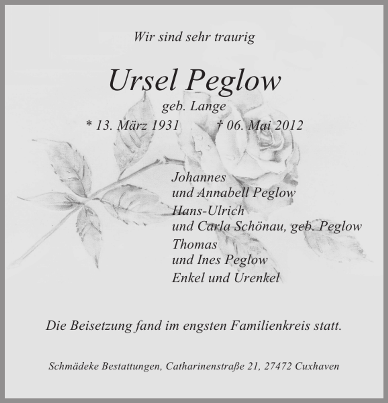 <p>Wir sind sehr traurig</p><p>Ursel Peglow<br />geb. Lange<br />* 13. März 1931<br />† 06. Mai 2012</p><p>Johannes<br />und Annabell Peglow<br />Hans-Ulrich<br />und Carla Schönau, geb. Peglow<br />Thomas<br />und Ines Peglow<br />Enkel und Urenkel<br />Die Beisetzung fand im engsten Familienkreis statt.<br />Schmädeke Bestattungen, Catharinenstraße 21, 27472 Cuxhaven</p>