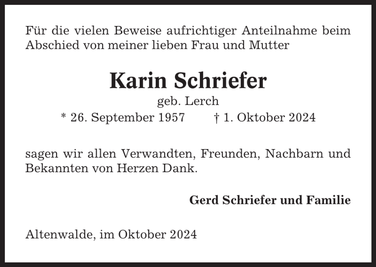 <p>Für die vielen Beweise aufrichtiger Anteilnahme beim<br />Abschied von meiner lieben Frau und Mutter</p><p>Karin Schriefer<br />geb. Lerch<br />* 26. September 1957<br />† 1. Oktober 2024<br />sagen wir allen Verwandten, Freunden, Nachbarn und<br />Bekannten von Herzen Dank.<br />Gerd Schriefer und Familie<br />Altenwalde, im Oktober 2024</p>