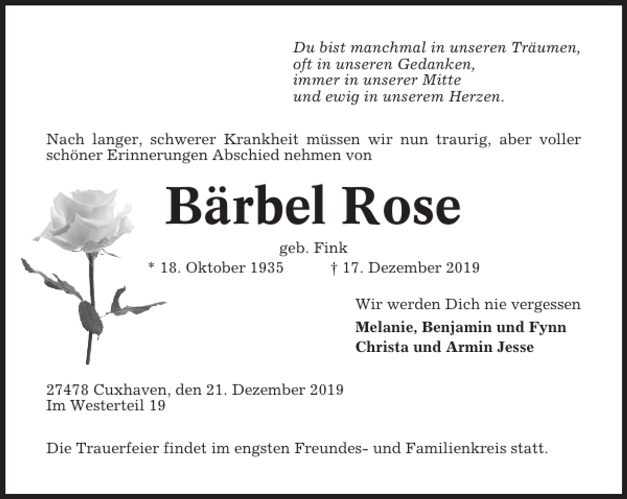 <p>Du bist manchmal in unseren Träumen,<br />oft in unseren Gedanken,<br />immer in unserer Mitte<br />und ewig in unserem Herzen.<br />Nach langer, schwerer Krankheit müssen wir nun traurig, aber voller<br />schöner Erinnerungen Abschied nehmen von</p><p>Bärbel Rose<br />geb. Fink<br />* 18. Oktober 1935<br />† 17. Dezember 2019<br />Wir werden Dich nie vergessen<br />Melanie, Benjamin und Fynn<br />Christa und Armin Jesse<br />27478 Cuxhaven, den 21. Dezember 2019<br />Im Westerteil 19<br />Die Trauerfeier findet im engsten Freundes- und Familienkreis statt.</p>