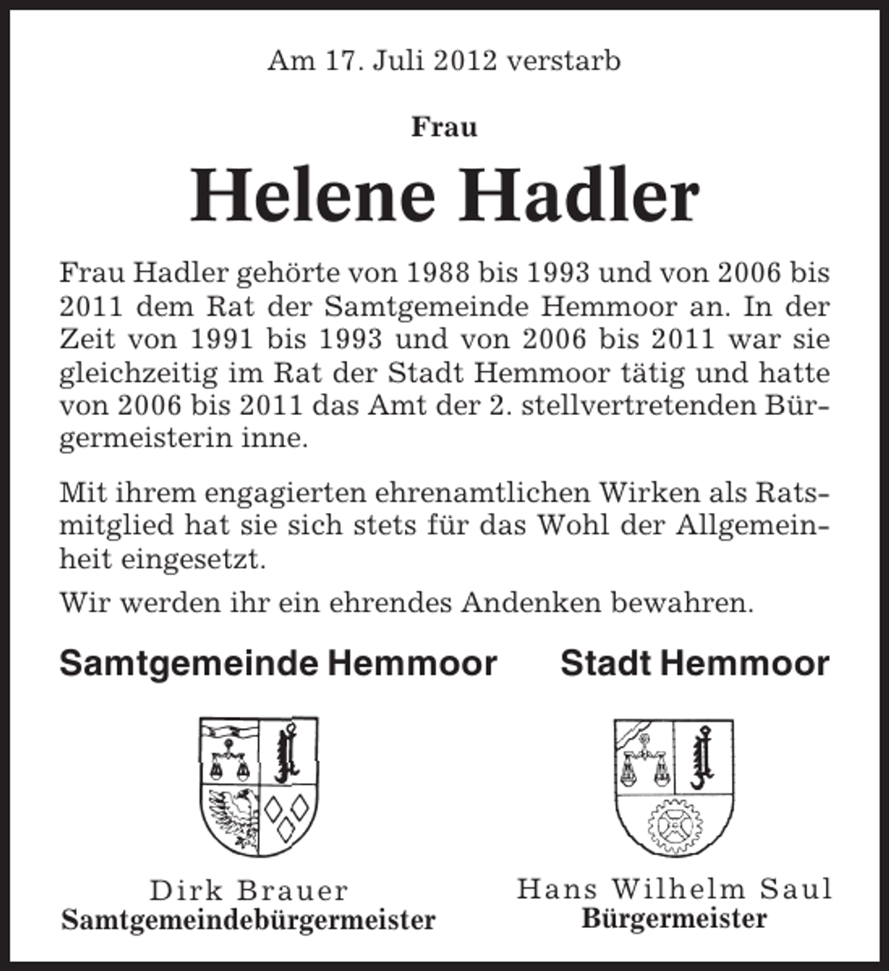 <p>Am 17. Juli 2012 verstarb<br />Frau</p><p>Helene Hadler<br />Frau Hadler gehörte von 1988 bis 1993 und von 2006 bis<br />2011 dem Rat der Samtgemeinde Hemmoor an. In der<br />Zeit von 1991 bis 1993 und von 2006 bis 2011 war sie<br />gleichzeitig im Rat der Stadt Hemmoor tätig und hatte<br />von 2006 bis 2011 das Amt der 2. stellvertretenden Bürgermeisterin inne.<br />Mit ihrem engagierten ehrenamtlichen Wirken als Ratsmitglied hat sie sich stets für das Wohl der Allgemeinheit eingesetzt.<br />Wir werden ihr ein ehrendes Andenken bewahren.</p><p>Samtgemeinde Hemmoor</p><p>Dirk Brauer<br />Samtgemeindebürgermeister</p><p>Stadt Hemmoor</p><p>Hans Wilhelm Saul<br />Bürgermeister</p>