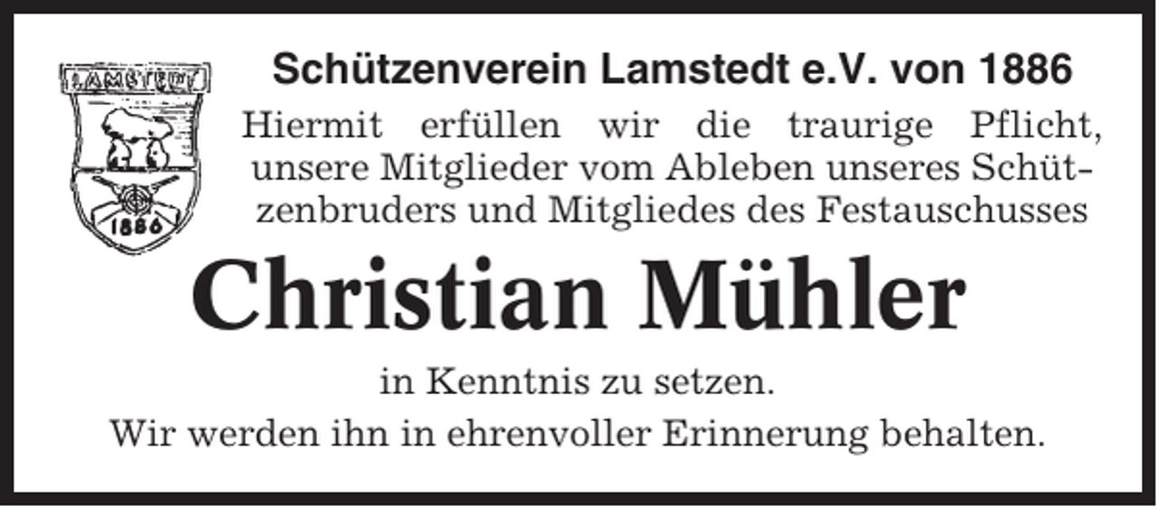 <p>Schützenverein Lamstedt e.V. von 1886<br />Hiermit erfüllen wir die traurige Pflicht,<br />unsere Mitglieder vom Ableben unseres Schützenbruders und Mitgliedes des Festauschusses</p><p>Christian Mühler<br />in Kenntnis zu setzen.<br />Wir werden ihn in ehrenvoller Erinnerung behalten.</p>
