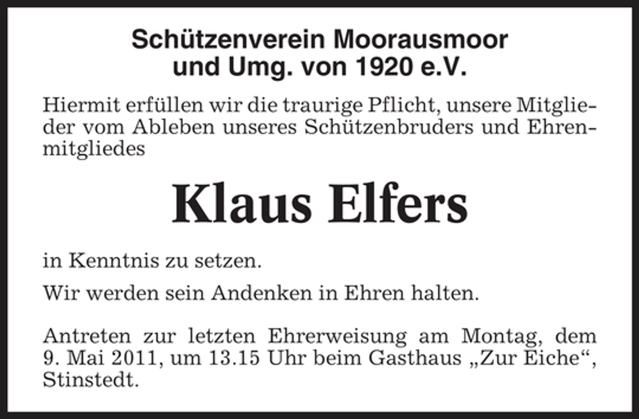 <p>Schützenverein Moorausmoor und Umg. von 1920 e.V.<br />Hiermit erfüllen wir die traurige Pflicht, unsere Mitglieder vom Ableben unseres Schützenbruders und Ehrenmitgliedes</p><p>Klaus Elfers<br />in Kenntnis zu setzen. Wir werden sein Andenken in Ehren halten. Antreten zur letzten Ehrerweisung am Montag, dem 9. Mai 2011, um 13.15 Uhr beim Gasthaus „Zur Eiche“, Stinstedt.</p>