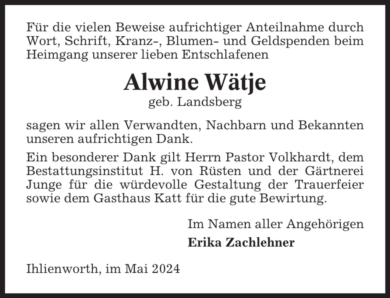 <p>Für die vielen Beweise aufrichtiger Anteilnahme durch<br />Wort, Schrift, Kranz-, Blumen- und Geldspenden beim<br />Heimgang unserer lieben Entschlafenen</p><p>Alwine Wätje<br />geb. Landsberg<br />sagen wir allen Verwandten, Nachbarn und Bekannten<br />unseren aufrichtigen Dank.<br />Ein besonderer Dank gilt Herrn Pastor Volkhardt, dem<br />Bestattungsinstitut H. von Rüsten und der Gärtnerei<br />Junge für die würdevolle Gestaltung der Trauerfeier<br />sowie dem Gasthaus Katt für die gute Bewirtung.<br />Im Namen aller Angehörigen<br />Erika Zachlehner<br />Ihlienworth, im Mai 2024</p>