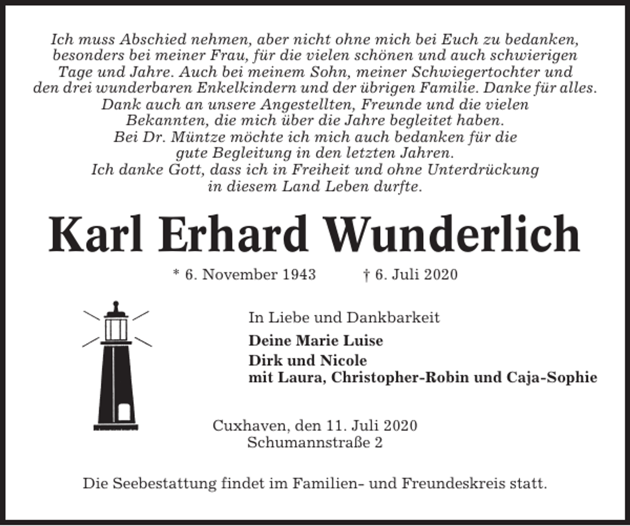 <p>Ich muss Abschied nehmen, aber nicht ohne mich bei Euch zu bedanken,<br />besonders bei meiner Frau, für die vielen schönen und auch schwierigen<br />Tage und Jahre. Auch bei meinem Sohn, meiner Schwiegertochter und<br />den drei wunderbaren Enkelkindern und der übrigen Familie. Danke für alles.<br />Dank auch an unsere Angestellten, Freunde und die vielen<br />Bekannten, die mich über die Jahre begleitet haben.<br />Bei Dr. Müntze möchte ich mich auch bedanken für die<br />gute Begleitung in den letzten Jahren.<br />Ich danke Gott, dass ich in Freiheit und ohne Unterdrückung<br />in diesem Land Leben durfte.</p><p>Karl Erhard Wunderlich<br />* 6. November 1943</p><p>† 6. Juli 2020</p><p>In Liebe und Dankbarkeit<br />Deine Marie Luise<br />Dirk und Nicole<br />mit Laura, Christopher-Robin und Caja-Sophie<br />Cuxhaven, den 11. Juli 2020<br />Schumannstraße 2<br />Die Seebestattung findet im Familien- und Freundeskreis statt.</p>