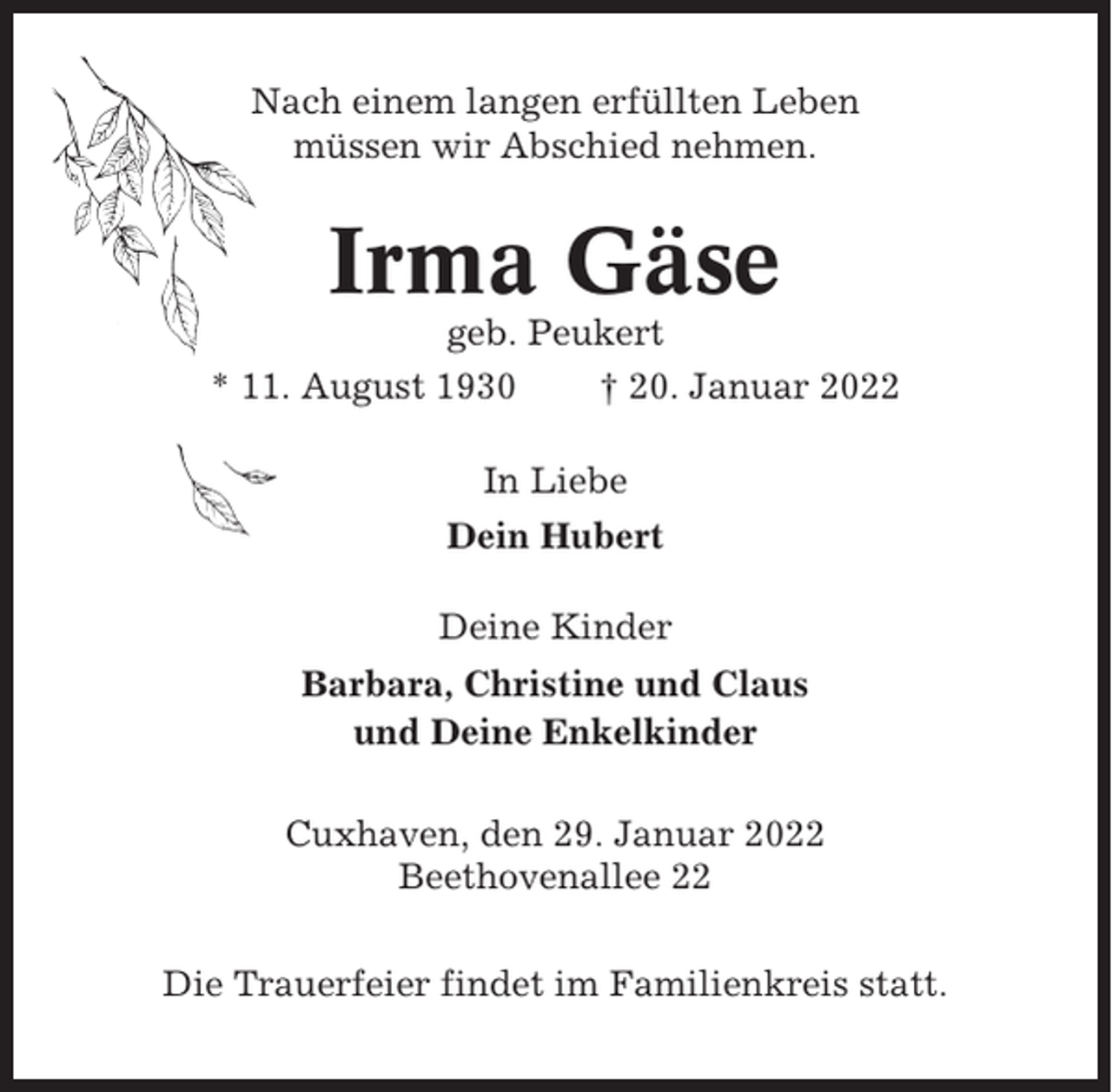 <p>Nach einem langen erfüllten Leben<br />müssen wir Abschied nehmen.</p><p>Irma Gäse<br />geb. Peukert<br />* 11. August 1930<br />† 20. Januar 2022<br />In Liebe<br />Dein Hubert<br />Deine Kinder<br />Barbara, Christine und Claus<br />und Deine Enkelkinder<br />Cuxhaven, den 29. Januar 2022<br />Beethovenallee 22<br />Die Trauerfeier findet im Familienkreis statt.</p>
