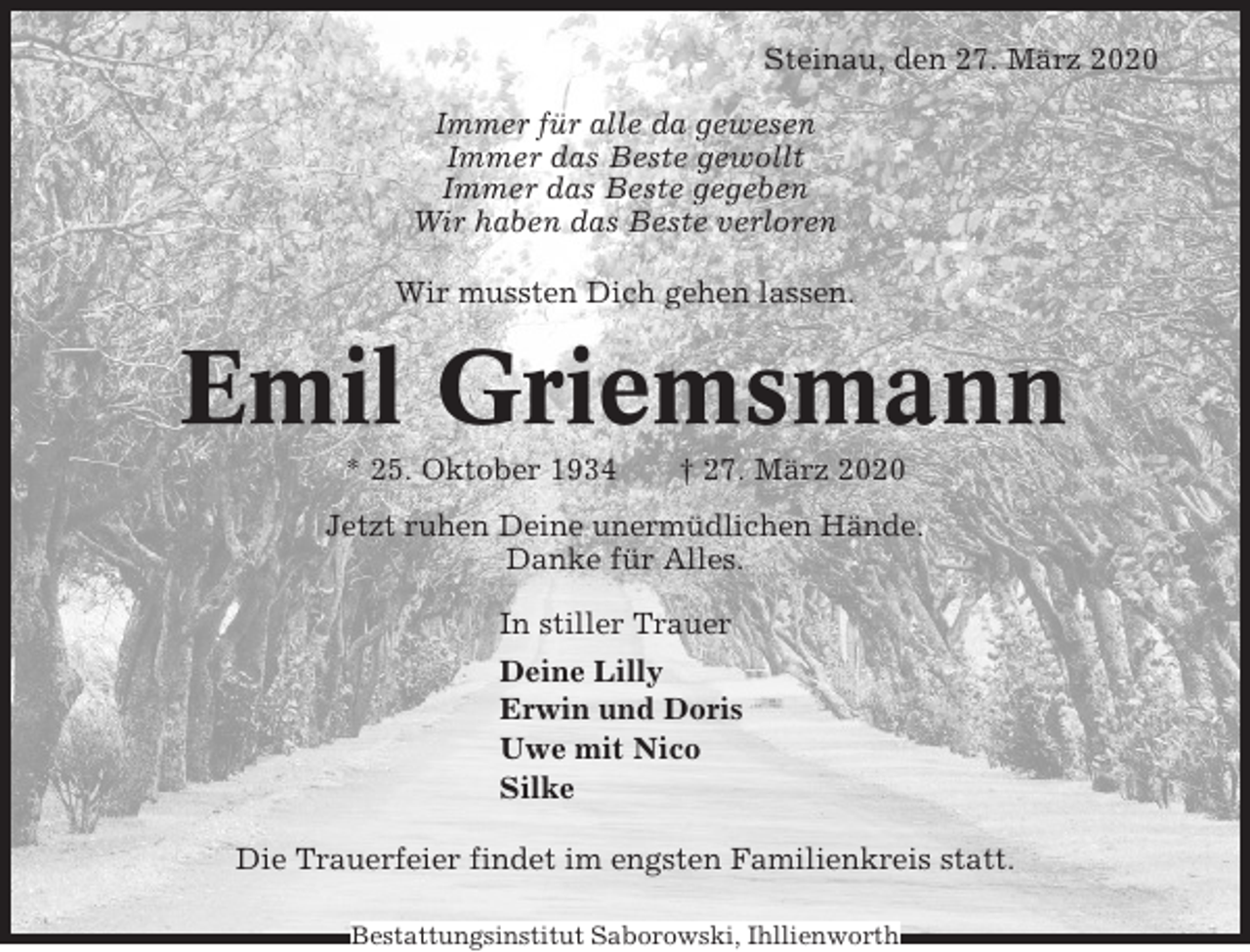 <p>Steinau, den 27. März 2020<br />Immer für alle da gewesen<br />Immer das Beste gewollt<br />Immer das Beste gegeben<br />Wir haben das Beste verloren<br />Wir mussten Dich gehen lassen.</p><p>Emil Griemsmann<br />* 25. Oktober 1934</p><p>† 27. März 2020</p><p>Jetzt ruhen Deine unermüdlichen Hände.<br />Danke für Alles.<br />In stiller Trauer<br />Deine Lilly<br />Erwin und Doris<br />Uwe mit Nico<br />Silke<br />Die Trauerfeier findet im engsten Familienkreis statt.<br />Bestattungsinstitut Saborowski, Ihllienworth</p>
