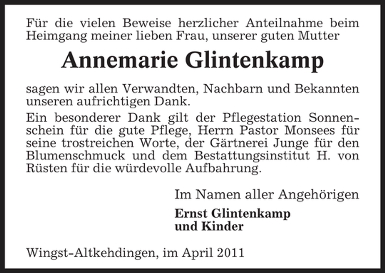 <p>Für die vielen Beweise herzlicher Anteilnahme beim Heimgang meiner lieben Frau, unserer guten Mutter</p><p>Annemarie Glintenkamp<br />sagen wir allen Verwandten, Nachbarn und Bekannten unseren aufrichtigen Dank. Ein besonderer Dank gilt der Pflegestation Sonnenschein für die gute Pflege, Herrn Pastor Monsees für seine trostreichen Worte, der Gärtnerei Junge für den Blumenschmuck und dem Bestattungsinstitut H. von Rüsten für die würdevolle Aufbahrung.</p><p>Im Namen aller Angehörigen<br />Ernst Glintenkamp und Kinder Wingst-Altkehdingen, im April 2011</p>