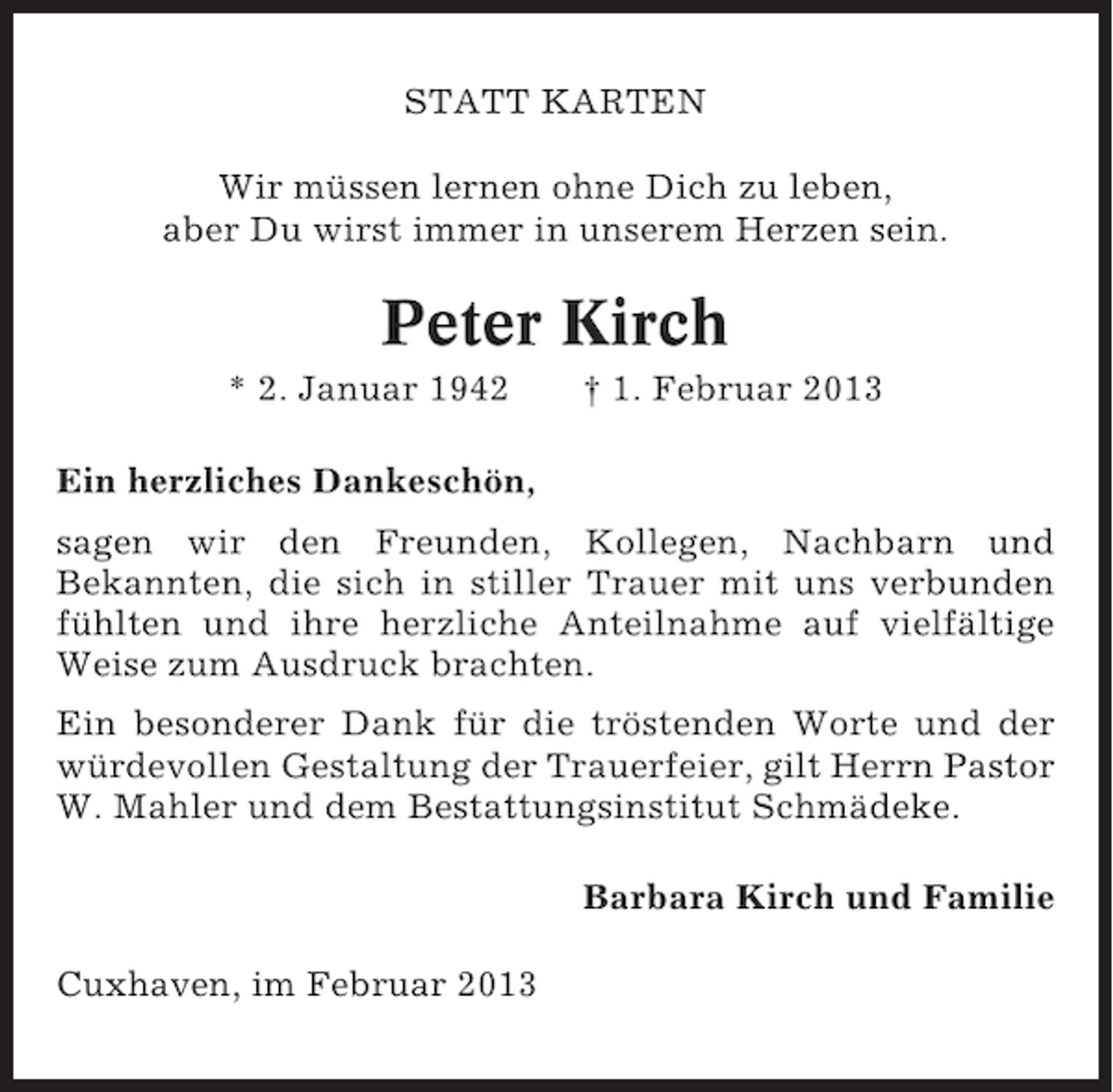 <p>STATT KARTEN<br />Wir müssen lernen ohne Dich zu leben,<br />aber Du wirst immer in unserem Herzen sein.</p><p>Peter Kirch<br />* 2. Januar 1942</p><p>† 1. Februar 2013</p><p>Ein herzliches Dankeschön,<br />sagen wir den Freunden, Kollegen, Nachbarn und<br />Bekannten, die sich in stiller Trauer mit uns verbunden<br />fühlten und ihre herzliche Anteilnahme auf vielfältige<br />Weise zum Ausdruck brachten.<br />Ein besonderer Dank für die tröstenden Worte und der<br />würdevollen Gestaltung der Trauerfeier, gilt Herrn Pastor<br />W. Mahler und dem Bestattungsinstitut Schmädeke.<br />Barbara Kirch und Familie<br />Cuxhaven, im Februar 2013</p>