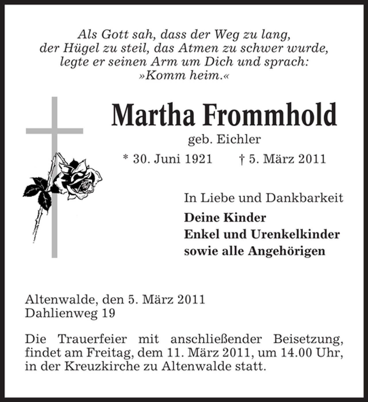 <p>Als Gott sah, dass der Weg zu lang, der Hügel zu steil, das Atmen zu schwer wurde, legte er seinen Arm um Dich und sprach: »Komm heim.«</p>
<p>Martha Frommhold<br />geb. Eichler * 30. Juni 1921 † 5. März 2011In Liebe und Dankbarkeit Deine Kinder Enkel und Urenkelkinder sowie alle Angehörigen</p>
<p>Altenwalde, den 5. März 2011 Dahlienweg 19 Die Trauerfeier mit anschließender Beisetzung, findet am Freitag, dem 11. März 2011, um 14.00 Uhr, in der Kreuzkirche zu Altenwalde statt.</p>