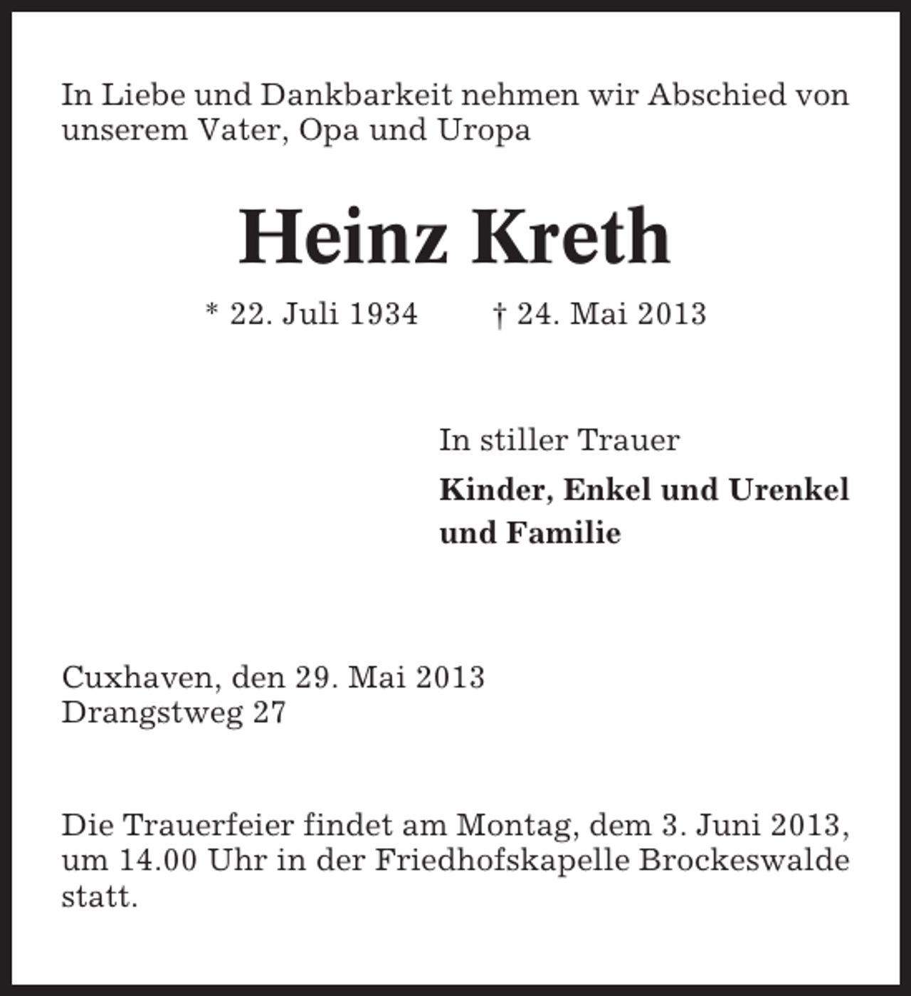 <p>In Liebe und Dankbarkeit nehmen wir Abschied von<br />unserem Vater, Opa und Uropa</p><p>Heinz Kreth<br />* 22. Juli 1934</p><p>† 24. Mai 2013</p><p>In stiller Trauer<br />Kinder, Enkel und Urenkel<br />und Familie</p><p>Cuxhaven, den 29. Mai 2013<br />Drangstweg 27</p><p>Die Trauerfeier findet am Montag, dem 3. Juni 2013,<br />um 14.00 Uhr in der Friedhofskapelle Brockeswalde<br />statt.</p>