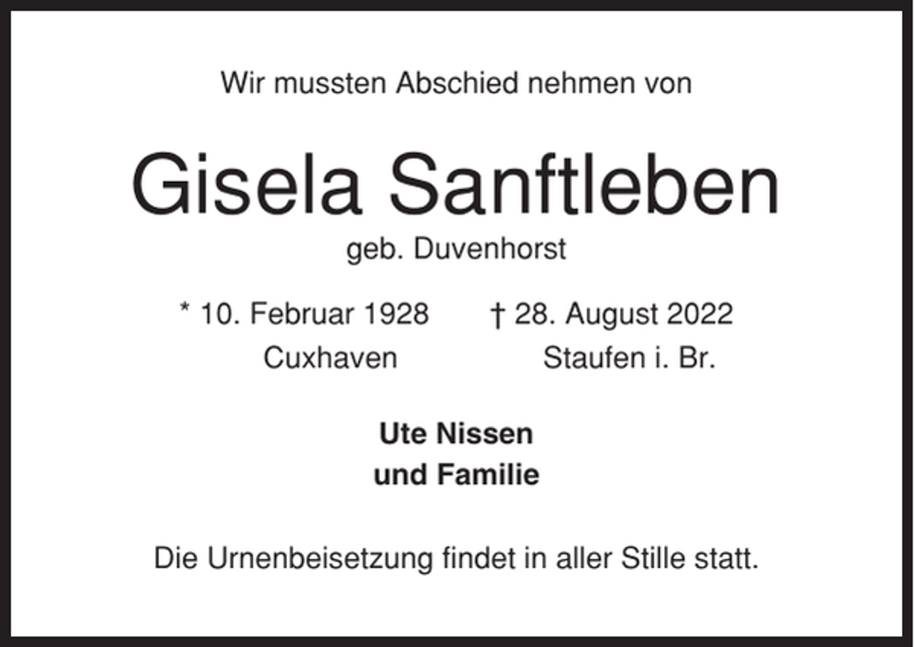 <p>Wir mussten Abschied nehmen von</p><p>Gisela Sanftleben<br />geb. Duvenhorst<br />* 10. Februar 1928<br />Cuxhaven</p><p>† 28. August 2022<br />Staufen i. Br.</p><p>Ute Nissen<br />und Familie<br />Die Urnenbeisetzung findet in aller Stille statt.</p>