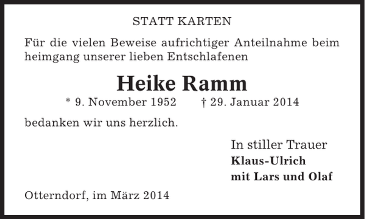 <p>STATT KARTEN<br />Für die vielen Beweise aufrichtiger Anteilnahme beim<br />heimgang unserer lieben Entschlafenen</p><p>Heike Ramm<br />* 9. November 1952</p><p>† 29. Januar 2014</p><p>bedanken wir uns herzlich.</p><p>In stiller Trauer<br />Klaus-Ulrich<br />mit Lars und Olaf<br />Otterndorf, im März 2014</p>