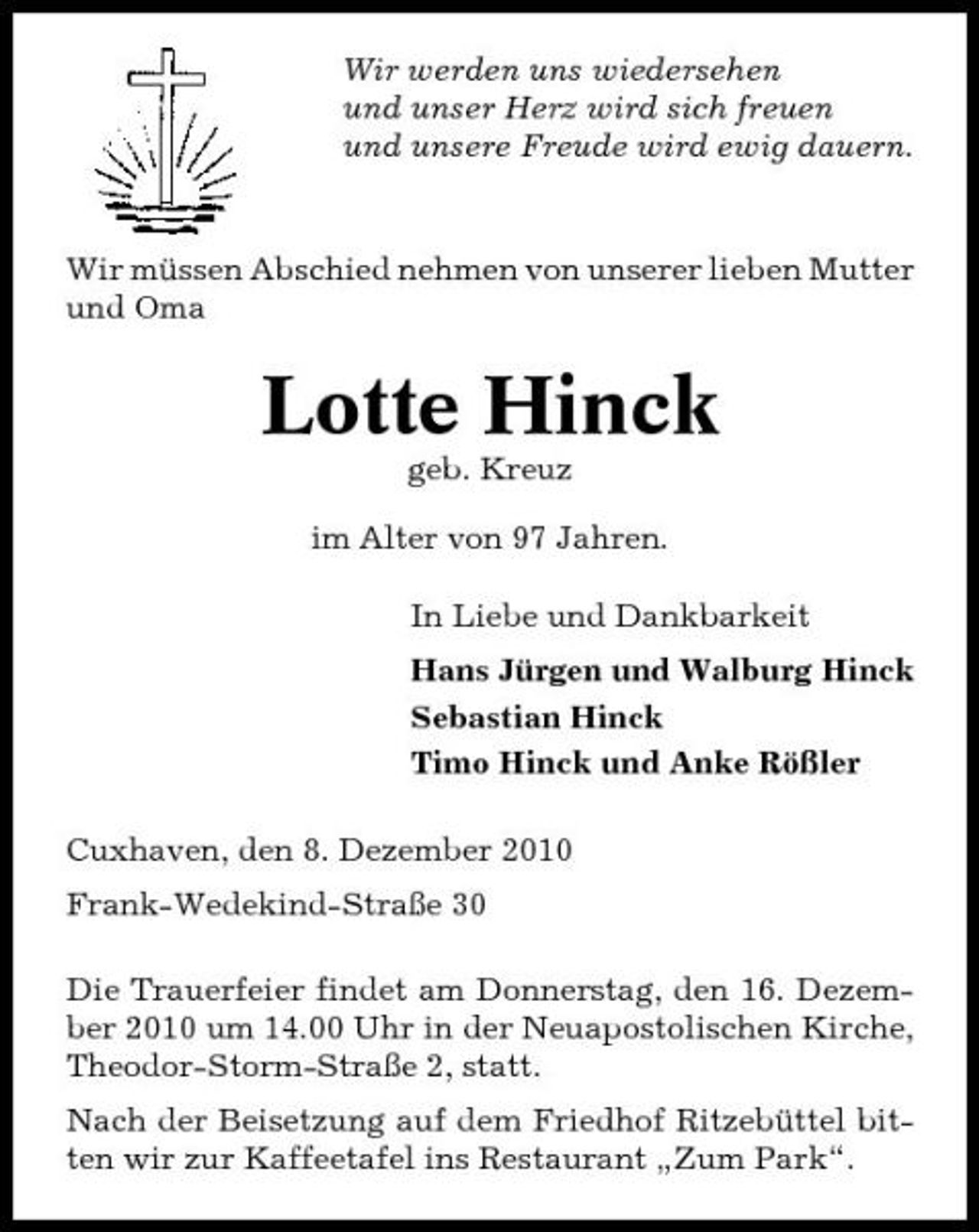 <p>Wir werden uns wiedersehen und unser Herz wird sich freuen und unsere Freude wird ewig dauern.</p><p>Wir müssen Abschied nehmen von unserer lieben Mutter und Oma</p><p>Lotte Hinck<br />geb. Kreuz im Alter von 97 Jahren. In Liebe und Dankbarkeit Hans Jürgen und Walburg Hinck Sebastian Hinck Timo Hinck und Anke Rößler Cuxhaven, den 8. Dezember 2010 Frank-Wedekind-Straße 30 Die Trauerfeier findet am Donnerstag, den 16. Dezember 2010 um 14.00 Uhr in der Neuapostolischen Kirche, Theodor-Storm-Straße 2, statt. Nach der Beisetzung auf dem Friedhof Ritzebüttel bitten wir zur Kaffeetafel ins Restaurant „Zum Park“.</p>