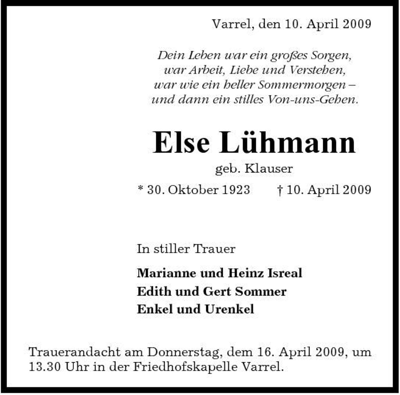 <p>Varrel, den 10. April 2009 Dein Leben war ein großes Sorgen, war Arbeit, Liebe und Verstehen, war wie ein heller Sommermorgen – und dann ein stilles Von-uns-Gehen.</p><p>Else Lühmann<br />geb. Klauser * 30. Oktober 1923 † 10. April 2009</p><p>In stiller Trauer Marianne und Heinz Isreal Edith und Gert Sommer Enkel und Urenkel Trauerandacht am Donnerstag, dem 16. April 2009, um 13.30 Uhr in der Friedhofskapelle Varrel.</p>