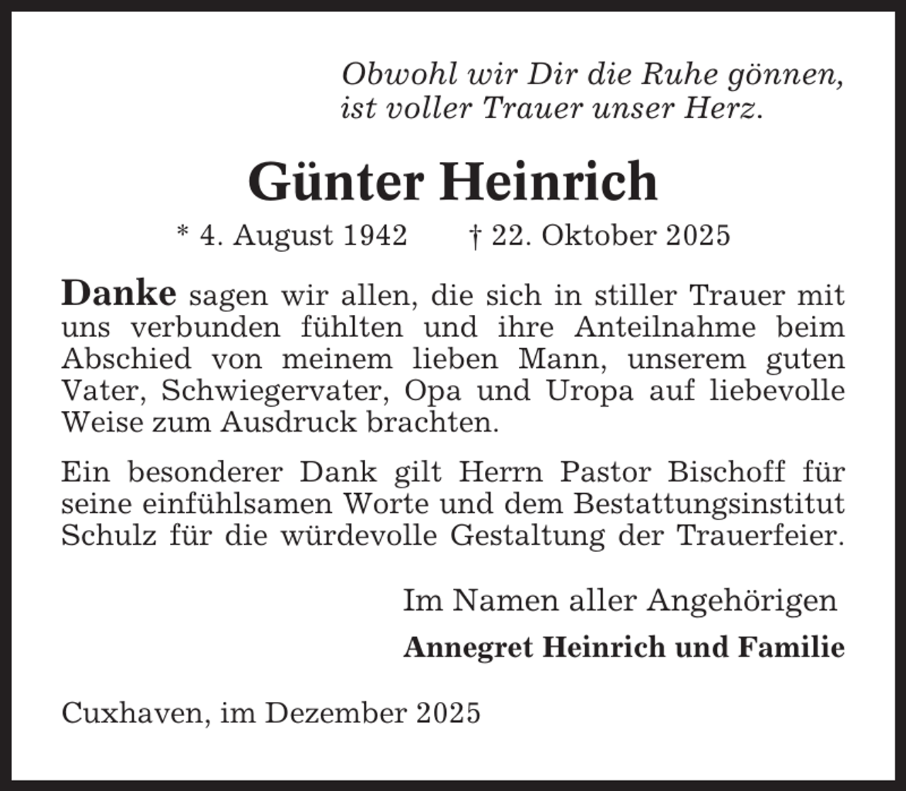 <p>Obwohl wir Dir die Ruhe gönnen,<br />ist voller Trauer unser Herz.</p><p>Günter Heinrich<br />* 4. August 1942</p><p>† 22. Oktober 2025</p><p>Danke</p><p>sagen wir allen, die sich in stiller Trauer mit<br />uns verbunden fühlten und ihre Anteilnahme beim<br />Abschied von meinem lieben Mann, unserem guten<br />Vater, Schwiegervater, Opa und Uropa auf liebevolle<br />Weise zum Ausdruck brachten.<br />Ein besonderer Dank gilt Herrn Pastor Bischoff für<br />seine einfühlsamen Worte und dem Bestattungsinstitut<br />Schulz für die würdevolle Gestaltung der Trauerfeier.</p><p>Im Namen aller Angehörigen<br />Annegret Heinrich und Familie<br />Cuxhaven, im Dezember 2025</p>