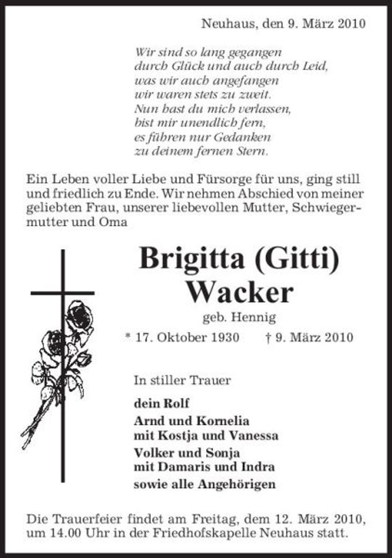<p>Neuhaus, den 9. März 2010 Wir sind so lang gegangen durch Glück und auch durch Leid, was wir auch angefangen wir waren stets zu zweit. Nun hast du mich verlassen, bist mir unendlich fern, es führen nur Gedanken zu deinem fernen Stern. Ein Leben voller Liebe und Fürsorge für uns, ging still und friedlich zu Ende. Wir nehmen Abschied von meiner geliebten Frau, unserer liebevollen Mutter, Schwiegermutter und Oma</p><p>Brigitta (Gitti) Wacker<br />geb. Hennig * 17. Oktober 1930 In stiller Trauer dein Rolf Arnd und Kornelia mit Kostja und Vanessa Volker und Sonja mit Damaris und Indra sowie alle Angehörigen Die Trauerfeier findet am Freitag, dem 12. März 2010, um 14.00 Uhr in der Friedhofskapelle Neuhaus statt. † 9. März 2010</p>