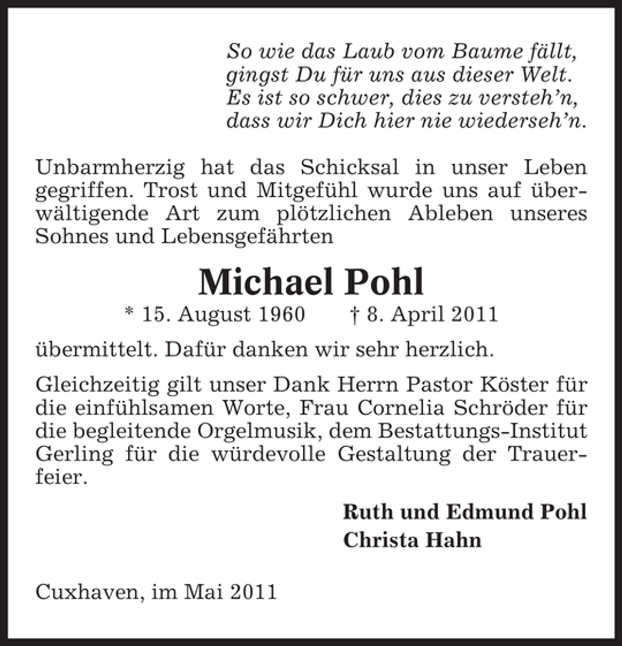 <p>So wie das Laub vom Baume fällt, gingst Du für uns aus dieser Welt. Es ist so schwer, dies zu versteh’n, dass wir Dich hier nie wiederseh’n. Unbarmherzig hat das Schicksal in unser Leben gegriffen. Trost und Mitgefühl wurde uns auf überwältigende Art zum plötzlichen Ableben unseres Sohnes und Lebensgefährten</p><p>Michael Pohl<br />* 15. August 1960 † 8. April 2011 übermittelt. Dafür danken wir sehr herzlich. Gleichzeitig gilt unser Dank Herrn Pastor Köster für die einfühlsamen Worte, Frau Cornelia Schröder für die begleitende Orgelmusik, dem Bestattungs-Institut Gerling für die würdevolle Gestaltung der Trauerfeier. Ruth und Edmund Pohl Christa Hahn Cuxhaven, im Mai 2011</p>