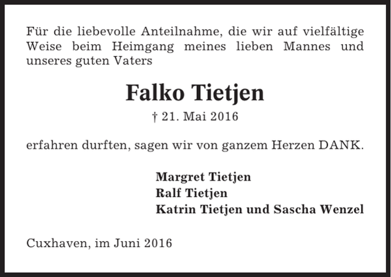 <p>Für die liebevolle Anteilnahme, die wir auf vielfältige<br />Weise beim Heimgang meines lieben Mannes und<br />unseres guten Vaters</p><p>Falko Tietjen<br />† 21. Mai 2016<br />erfahren durften, sagen wir von ganzem Herzen DANK.<br />Margret Tietjen<br />Ralf Tietjen<br />Katrin Tietjen und Sascha Wenzel<br />Cuxhaven, im Juni 2016</p>