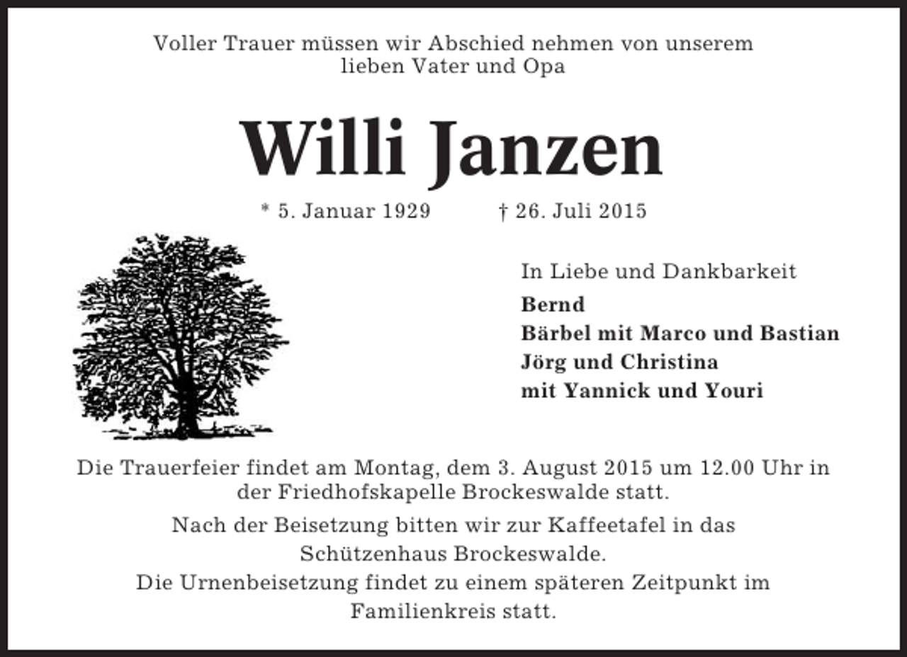 <p>Voller Trauer müssen wir Abschied nehmen von unserem<br />lieben Vater und Opa</p><p>Willi Janzen<br />* 5. Januar 1929</p><p>† 26. Juli 2015<br />In Liebe und Dankbarkeit<br />Bernd<br />Bärbel mit Marco und Bastian<br />Jörg und Christina<br />mit Yannick und Youri</p><p>Die Trauerfeier findet am Montag, dem 3. August 2015 um 12.00 Uhr in<br />der Friedhofskapelle Brockeswalde statt.<br />Nach der Beisetzung bitten wir zur Kaffeetafel in das<br />Schützenhaus Brockeswalde.<br />Die Urnenbeisetzung findet zu einem späteren Zeitpunkt im<br />Familienkreis statt.</p>