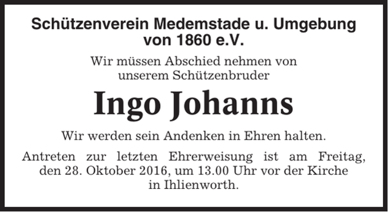 <p>Schützenverein Medemstade u. Umgebung<br />von 1860 e.V.<br />Wir müssen Abschied nehmen von<br />unserem Schützenbruder</p><p>Ingo Johanns<br />Wir werden sein Andenken in Ehren halten.<br />Antreten zur letzten Ehrerweisung ist am Freitag,<br />den 28. Oktober 2016, um 13.00 Uhr vor der Kirche<br />in Ihlienworth.</p>